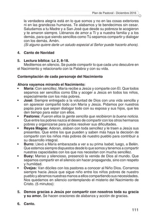 Plan de Pastoral - Diciembre 2016
111
la verdadera alegría está en lo que somos y no en las cosas exteriores
ni en las grandezas humanas. Te alabamos y te bendecimos sin cesar.
Saludamos a tu Madre y a San José que desde su pobreza te acogieron
y te amaron siempre. Llénanos de amor a Ti y a nuestra familia y a los
demás, para que siendo sencillos como Tú sepamos compartir y dialogar
con los demás. Amén.
	 (Si alguno quiere darle un saludo especial al Señor puede hacerlo ahora).
4.	 Canto de Navidad
5.	 Lectura bíblica: Lc 2, 8-18.
Meditemos en silencio. Se puede compartir lo que cada uno descubre en
el Nacimiento y relacionarlo con la Palabra y con su vida.
Contemplación de cada personaje del Nacimiento
Ahora vayamos mirando el Nacimiento:
•	 María: Con sencillez, María recibe a Jesús y comparte con El. Que todos
sepamos ser sencillos como Ella y acoger a Jesús en todos los niños,
especialmente con los más pobres.
•	 José: Siempre entregado a la voluntad de Dios con una vida sencilla y
sin aparecer compartió todo con María y Jesús. Pidamos por nuestros
papás para que sepan dialogar todo con su esposa y sus hijos, que les
den tiempo para estar con ellos.
•	 Pastores: Fueron ellos la gente sencilla que recibieron la buena noticia.
Que entre los pobres nazca el deseo de compartir con los otros hermanos
pobres y organizarse para juntos resolver sus dificultades.
•	 Reyes Magos: Adoran, alaban con toda sencillez y le traen a Jesús sus
presentes. Que entre los que pueden y saben más haya la decisión de
compartir con los niños más pobres de nuestro pueblo para contribuir a
su desarrollo integral.
•	 Burro: Llevó a María embarazada a ver a su prima Isabel; luego, a Belén.
Que estemos siempre dispuestos desde lo que somos y tenemos a compartir
nuestras capacidades con los que nos necesitan con mucha sencillez.
•	 Buey: Manso y silencioso, presenció la venida de Dios al mundo. Que
sepamos compartir en el silencio sin hacer propaganda, sino con respeto
y humildad.
•	 Ovejas: Van dóciles con los pastores a conocer al Niño Dios. Corramos
siempre hacia Jesús que sigue niño entre los niños pobres de nuestro
pueblo y abramos nuestras manos a ellos compartiendo sus necesidades.
Nos quedamos en silencio contemplando el misterio del Nacimiento de
Cristo. (5 minutos):
5.	 Demos gracias a Jesús por compartir con nosotros toda su gracia
y su amor. Se hacen oraciones de alabanza y acción de gracias.
6.	 Canto.
 