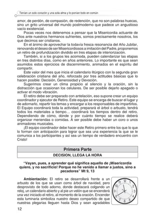 12
Tenían un solo corazón y una sola alma y lo ponían todo en común
amor, de perdón, de compasión, de redención, que no son palabras huecas,
sino un grito universal del mundo postmoderno que padece un angustioso
vacío existencial.
Pocas veces nos detenemos a pensar que la Misericordia actuante de
Dios ante nuestros hermanos sufrientes, somos precisamente nosotros, los
que decimos ser cristianos.
En el ánimo de aprovechar la todavía fresca resonancia del Año Jubilar,
renovando el deseo de ser Misericordiosos a imitación del Padre, proponemos
un retiro de profundización dividido en tres etapas de interiorización.
También, si a los grupos les acomoda, pueden calendarizar las etapas
en tres distintos días, como en años anteriores. Lo importante es que sean
asumidos estos ejercicios de discernimiento, animados en el espíritu del
compartir.
Este valor del mes que inicia el calendario litúrgico con la segunda gran
celebración cristiana del año, reforzado por tres actitudes básicas que lo
hacen posible: Decisión, Generosidad y Devoción.
Sugerimos crear un clima propicio al silencio y la oración, sin la
distracción que ocasionan los celulares. De ser posible dejarlo apagado o
activar el modo vibración.
El retiro debe ser preparado con antelación, eso supone crear un equipo
coordinador y ejecutor de Retiro. Este equipo se encarga de buscar el lugar y
de adornarlo, repartir los temas y encargar a los responsables de impartirlos.
El Equipo coordinará toda la actividad, preparará el árbol o arbusto, tendrá
todos los materiales a tiempo… coordinará los tiempos dentro del retiro.
Dependiendo de cómo, dónde y por cuánto tiempo se realice deberá
organizar meriendas o comidas. A ser posible debe haber un coro o unos
animadores musicales.
¡El equipo coordinador debe hacer este Retiro primero entre los que lo que
lo forman con anticipación para lograr que sea una experiencia la que se le
comunica a los participantes y así sea un tiempo de verdadero encuentro con
Cristo!
Primera Parte
DECISION, LLEGA LA HORA
“Vayan, pues, a aprender qué significa aquello de ¡Misericordia
quiero, y no sacrificio! Porque no he venido a llamar a justos, sino a
pecadores” Mt 9, 13
Ambientación: El retiro se desarrollará frente a un
arbusto de los que se usan como árbol de navidad, pero
desprovisto de todo adorno, donde destacará colgando un
reloj, un calendario abierto y al pie un velón que se encenderá
una vez iniciado el retiro, al momento de la oración. Encender
esta luminaria simboliza nuestro deseo compartido de que
nuestras plegarias lleguen hasta Dios y sean agradables
 