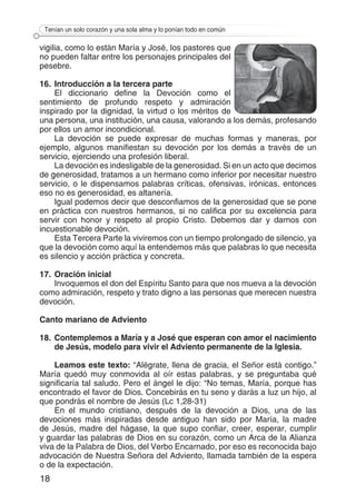 18
Tenían un solo corazón y una sola alma y lo ponían todo en común
vigilia, como lo están María y José, los pastores que
no pueden faltar entre los personajes principales del
pesebre.
16.	Introducción a la tercera parte
El diccionario define la Devoción como el
sentimiento de profundo respeto y admiración
inspirado por la dignidad, la virtud o los méritos de
una persona, una institución, una causa, valorando a los demás, profesando
por ellos un amor incondicional.
La devoción se puede expresar de muchas formas y maneras, por
ejemplo, algunos manifiestan su devoción por los demás a través de un
servicio, ejerciendo una profesión liberal.
La devoción es indesligable de la generosidad. Si en un acto que decimos
de generosidad, tratamos a un hermano como inferior por necesitar nuestro
servicio, o le dispensamos palabras críticas, ofensivas, irónicas, entonces
eso no es generosidad, es altanería.
Igual podemos decir que desconfiamos de la generosidad que se pone
en práctica con nuestros hermanos, si no califica por su excelencia para
servir con honor y respeto al propio Cristo. Debemos dar y darnos con
incuestionable devoción.
Esta Tercera Parte la viviremos con un tiempo prolongado de silencio, ya
que la devoción como aquí la entendemos más que palabras lo que necesita
es silencio y acción práctica y concreta.
17.	Oración inicial
Invoquemos el don del Espíritu Santo para que nos mueva a la devoción
como admiración, respeto y trato digno a las personas que merecen nuestra
devoción.
Canto mariano de Adviento
18.	Contemplemos a María y a José que esperan con amor el nacimiento
de Jesús, modelo para vivir el Adviento permanente de la Iglesia.
Leamos este texto: “Alégrate, llena de gracia, el Señor está contigo.”
María quedó muy conmovida al oír estas palabras, y se preguntaba qué
significaría tal saludo. Pero el ángel le dijo: “No temas, María, porque has
encontrado el favor de Dios. Concebirás en tu seno y darás a luz un hijo, al
que pondrás el nombre de Jesús (Lc 1,28-31)
En el mundo cristiano, después de la devoción a Dios, una de las
devociones más inspiradas desde antiguo han sido por María, la madre
de Jesús, madre del hágase, la que supo confiar, creer, esperar, cumplir
y guardar las palabras de Dios en su corazón, como un Arca de la Alianza
viva de la Palabra de Dios, del Verbo Encarnado, por eso es reconocida bajo
advocación de Nuestra Señora del Adviento, llamada también de la espera
o de la expectación.
 