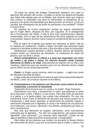 Plan de Pastoral - Diciembre 2016
19
“Si todos los santos del Antiguo Testamento desearon con ardor la
aparición del salvador del mundo, ¿Cuáles no serían los deseos de Aquella
que había sido elegida para ser su Madre, que conocía mejor que ninguna
otra criatura la necesidad que tenía la humanidad, la excelencia de su
persona y los gritos incomparables que debía producir en la tierra, y la fe y la
caridad, que sobrepasan las de todos los patriarcas y los profetas?” (Padre
François Giry).
No requiere de mucha explicación, porque de seguro entendemos
que la Virgen María, después de Dios, por supuesto, es la protagonista
de la Encarnación del Verbo. A ella le tocó sufrir persecuciones estando
embarazada, sufrir el rigor de las inclemencias del clima vagando en busca
a de posada; esperar durante nueve meses el cumplimiento del anuncio del
Ángel.
Ella es signo de la iglesia que espera (en adventus) al Señor, ella es
la maestra por excelencia, modelo a seguir del júbilo que atraviesa hasta
nosotros la corriente trinitaria del amor y que envuelve a toda la humanidad.
Dediquemos nuestra devoción a María, Nuestra Señora del Adviento,
nuestro auxilio en momentos de tribulación, la medianera de todas las
gracias, que nos lleva a Jesús.
Ahora contemplemos a a María y a José que esperaban con amor
de madre y de padre a Jesús. En silencio durante veinte minutos
fijémonos en María y en José. Descubramos la relación con su Hijo y con
nosotros y fijémonos que nos enseñan para vivir en Adviento ahora y hasta
que el Señor se nos revele plenamente. .
Canto: La Virgen sueña caminos, está a la espera… o algún otro canto
de Adviento conocido de María.
Luego,cadaunocomparteconelvecinoloquevivióenestacontemplación
de María y José. Se concluye rezando el Ave María.
19.	Contemplemos a los pastores con Devoción como actitud de trato
respetuoso y amoroso al necesitado
“Desconfío de la limosna que no cuesta y no duele”. Papa Francisco
Entendemos muy bien, y practicamos lo mejor que podemos la parte
de la Devoción a Dios, a María y a los santos. Pero este título de devoción
a la gente, y a la gente pobre, nos cuesta más entenderlo. Por eso nos
convendría volver a leer la definición de devoción que hemos puesto en la
introducción a este tercer apartado: el sentimiento de profundo respeto y
admiración inspirado por la dignidad, la virtud o los méritos de una persona,
una institución, una causa, valorando a los demás, profesando por ellos un
amor incondicional.
Nos dice que Devoción es respeto, admiración, amor incondicional
motivados por la dignidad… Por ello nos preguntamos ¿los pobres tienen
dignidad? ¿Son personas? ¿La persona tiene dignidad? ¿Cristo les dio
alguna dignidad a estas personas empobrecidas y marginadas?
Este relato de los pastores que reciben los primeros la Buena Noticia
del nacimiento de Jesús y que son los primeros que lo visitan y adoran nos
 