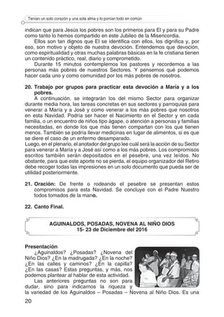 20
Tenían un solo corazón y una sola alma y lo ponían todo en común
indican que para Jesús los pobres son los primeros para El y para su Padre
como tanto lo hemos compartido en este Jubileo de la Misericordia.
Ellos son tan dignos que El se identifica con ellos, los dignifica y, por
eso, son motivo y objeto de nuestra devoción. Entendemos que devoción,
como espiritualidad y otras muchas palabras básicas en la fe cristiana tienen
un contenido práctico, real, diario y comprometido.
Durante 15 minutos contemplemos los pastores y recordemos a las
personas más pobres de nuestros Sectores. Y pensemos qué podemos
hacer cada uno y como comunidad por los más pobres de nosotros.
20.	Trabajo por grupos para practicar esta devoción a María y a los
pobres.
A continuación, se integrarán los del mismo Sector para organizar
durante media hora, las tareas concretas en sus sectores y parroquias para
venerar a María y a José y como venerar a los más pobres que nosotros
en esta Navidad. Podría ser hacer el Nacimiento en el Sector y en cada
familia, o un encuentro de niños tipo ágape, o atención a personas y familias
necesitadas, en donde los que más tienen compartan con los que tienen
menos. También se podría llevar medicinas en lugar de alimentos, si es que
se diere el caso de un enfermo desamparado.
Luego, en el plenario, el anotador del grupo lee cuál será la acción de su Sector
para venerar a María y a José así como a los más pobres. Los compromisos
escritos también serán depositados en el pesebre, una vez leídos. No
obstante, para que este aporte no se pierda, el equipo organizador del Retiro
debe recoger todas las impresiones en un solo documento que pueda ser de
utilidad posteriormente.
21.	Oración: De frente o rodeando el pesebre se presentan estos
compromisos para esta Navidad. Se concluye con el Padre Nuestro
todos tomados de la mano.
22.	Canto Final.
AGUINALDOS, POSADAS, NOVENA AL NIÑO DIOS
15- 23 de Diciembre del 2016
Presentación
¿Aguinaldos? ¿Posadas? ¿Novena del
Niño Dios? ¿En la madrugada? ¿En la noche?
¿En las calles y caminos? ¿En la capilla?
¿En las casas? Estas preguntas, y más, nos
podemos plantear al hablar de esta actividad.
Las anteriores preguntas no son para
dudar, sino para indicarnos la riqueza y
la variedad de los Aguinaldos – Posadas – Novena al Niño Dios. Es una
 