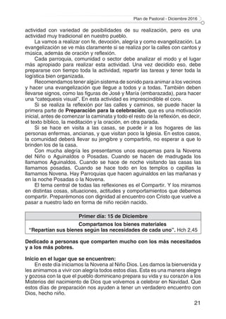 Plan de Pastoral - Diciembre 2016
21
actividad con variedad de posibilidades de su realización, pero es una
actividad muy tradicional en nuestro pueblo.
La vamos a realizar con fe, devoción, alegría y como evangelización. La
evangelización se ve más claramente si se realiza por la calles con cantos y
música, además de oración y reflexión.
Cada parroquia, comunidad o sector debe analizar el modo y el lugar
más apropiado para realizar esta actividad. Una vez decidido eso, debe
prepararse con tiempo toda la actividad, repartir las tareas y tener toda la
logística bien organizada.
Recomendamos tener algún sistema de sonido para animar a los vecinos
y hacer una evangelización que llegue a todos y a todas. También deben
llevarse signos, como las figuras de José y María (embarazada), para hacer
una “catequesis visual”. En esta actividad es imprescindible el coro.
Si se realiza la reflexión por las calles y caminos, se puede hacer la
primera parte de Preparación para la celebración, que es una motivación
inicial, antes de comenzar la caminata y todo el resto de la reflexión, es decir,
el texto bíblico, la meditación y la oración, en otra parada.
Si se hace en visita a las casas, se puede ir a los hogares de las
personas enfermas, ancianas, y que visitan poco la Iglesia. En estos casos,
la comunidad deberá llevar su jengibre y compartirlo, no esperar a que lo
brinden los de la casa.
Con mucha alegría les presentamos unos esquemas para la Novena
del Niño o Aguinaldos o Posadas. Cuando se hacen de madrugada los
llamamos Aguinaldos. Cuando se hace de noche visitando las casas las
llamamos posadas. Cuando se hace todo en los templos o capillas la
llamamos Novena. Hay Parroquias que hacen aguinaldos en las mañanas y
en la noche Posadas o la Novena.
El tema central de todas las reflexiones es el Compartir. Y los miramos
en distintas cosas, situaciones, actitudes y comportamientos que debemos
compartir. Preparémonos con dignidad al encuentro con Cristo que vuelve a
pasar a nuestro lado en forma de niño recién nacido.
Primer día: 15 de Diciembre
Compartamos los bienes materiales
“Repartían sus bienes según las necesidades de cada uno”. Hch 2,45
Dedicado a personas que comparten mucho con los más necesitados
y a los más pobres.
Inicio en el lugar que se encuentren:
En este día iniciamos la Novena al Niño Dios. Les damos la bienvenida y
les animamos a vivir con alegría todos estos días. Esta es una manera alegre
y gozosa con la que el pueblo dominicano prepara su vida y su corazón a los
Misterios del nacimiento de Dios que volvemos a celebrar en Navidad. Que
estos días de preparación nos ayuden a tener un verdadero encuentro con
Dios, hecho niño.
 