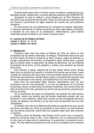 22
Tenían un solo corazón y una sola alma y lo ponían todo en común
Durante todos estos días o noches vamos a celebrar y prepararnos a la
Navidad orando, celebrando y viviendo distintos aspectos del COMPARTIR.
Compartir ha sido la actitud y virtud elegida por el Plan Pastoral del
año 2016, que ya estamos terminando. Cada una de nuestras celebraciones
nos llevará a profundizar en algún aspecto de nuestro ser que podamos
compartir.
En este primer día nos detenemos en compartir los bienes materiales.
Y mientras caminamos un tiempo cantando en estos Aguinaldos o Posadas,
o estando en una casa en la celebración, reflexionemos ¿Qué bienes
materiales puedo compartir y con quién lo puedo hacer?
2.- Lectura de la Palabra de Dios:
Lector 1: Mateo 14, 13-16.
Lector 2: Mateo 19, 16-21.
3.- Meditación
Podemos decir que casi toda la Palabra de Dios se refiere al uso
compartido de los bienes materiales. El Antiguo Testamento tiene claro que
el único dueño de todo lo existente es Dios; aunque, según el Génesis, lo
ponga a disposición del hombre, el propietario sigue siendo Dios; y quiere
que los bienes estén a disposición de todas las personas. Así se entiende
la posesión de la tierra, el Año sabático y Jubilar, para devolver los bienes
para todos.
Con relación a Jesús, además de los dos textos leídos antes, donde
deja clara su posición de repartir y compartir los bienes que se tiene, hasta
cuando son escasos, Él busca crear una comunidad, donde los hermanos y
hermanas sean próximos, donde todos y todas, principalmente quienes más
tienen, se acerquen a los demás, principalmente a los más necesitados.
Este amor de comunidad debe notarse. Recordemos que “en eso
conocerán que son mis discípulos”; y en eso se distinguían en la primera
comunidad. Jesús no está contra los bienes materiales, sino contra hacer de
ellos el centro de la vida, ponerlos por encima de las personas, ponerlos por
encima de Dios.
De la enseñanza de Jesús se desprende una petición de vida austera
y humilde. Jesús nos enseña que los bienes materiales pueden ser una
bendición y una maldición, sobre todo cuando se han conseguido de forma
injusta, se explota a los demás y no se usan para compartirlos con los más
necesitados.
Al finalizar este año de la Misericordia debemos plantearnos que una de
las forma concretas de vivirla es compartir lo que somos y lo que tenemos
con las demás personas, sobre todo con quienes están peor que nosotros
y nosotras.
Estamos cerca de Navidad, este tiempo invita mucho más a compartir,
debemos compartir todo el año, como debemos vivir la misericordia toda
la vida, pero en estos días lo mejoramos, lo superamos, lo hacemos más y
mejor. Por ello debemos plantearnos qué vamos a compartir como persona
 