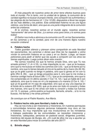 Plan de Pastoral - Diciembre 2016
25
El más pequeño de nuestros actos de amor tiene efectos buenos para
todo el mundo. Por lo tanto, vivir la unidad de la Iglesia, la comunión de la
caridad significa no buscar el propio interés, sino compartir los sufrimientos y
las alegrías de los hermanos (cf. 1 Cor 12:26), dispuestos a llevar las cargas
de los más débiles y los pobres. Esta solidaridad fraterna no es una figura
retórica, una forma de decir, sino que es una parte integrante de la comunión
entre los cristianos.
Si la vivimos, nosotros somos en el mundo signo, nosotros somos
“sacramento” del amor de Dios. ¡Lo somos unos para otros y lo somos para
todos!
¡El Señor nos invita a abrirnos a la comunión con Él, en los Sacramentos,
en los carismas y en la caridad, para vivir de una manera digna nuestra
vocación cristiana!
4.	 Palabra hecha
Todos guardan silencio y piensan cómo compartirán en esta Navidad
los sacramentos, los carismas o dones que Dios les ha regalado y cómo
vivirán la comunión fraterna en su casa y en su Sector. Luego, se hacen
peticiones para pedir al Señor que les ayude a compartir con los otros los
bienes espirituales. Luego juntos dicen esta oración:
“No somos nosotros los que te hemos amado Dios, sino que Tú nos
amaste primero” (1 Jn 4,10). Lo más importante no es: - que yo te busque,
sino que tú me buscas en todos los caminos (Gn 3,9); - que yo te llame por tu
nombre, sino que tú tienes tatuado el mío en la palma de tu mano ((Is 49,16);
que yo te grite cuando no tengo ni palabra, sino que tú gimes en mí con tu
grito (Rm 8, 26); - que yo tenga proyectos para ti, sino que tú me invitas a
caminar contigo hacia el futuro (Mc 1,17); / que yo te comprenda, sino que tú
me comprendes en mi último secreto (1 Cor 13, 12); / que yo hable de ti con
sabiduría, sino que tú vives en mí y te expresas a tu manera (2 Cor 4, 10); /
que yo te guarde en mi caja de seguridad, sino que yo soy una esponja en
el fondo de tu océano (EE 335); que yo te ame con todo mi corazón y todas
mis fuerzas, sino que tú me amas con todo tu corazón y todas tus fuerzas
(Jn 13, 1); porque, ¿cómo podría yo buscarte, llamarte, amarte... si tú no me
buscas, me llamas y me amas primero?
Se concluye con el Padre Nuestro, Ave María.
5.- Palabra hecha vida para Navidad y toda la vida
Hoy se nos invita a ser misioneros y misioneras. En nuestras parroquias
y comunidades tenemos algunas personas trabajando muy duro en los
ministerios. Es muy importante que nos involucremos en los ministerios
y trabajos pastorales de las comunidades: se necesitan misioneros y
misioneras, catequistas, personas en pastoral social, dirigentes juveniles,
miembros del equipo de liturgia, etc. ¿En cuál de ellos me voy a apuntar ya
en esta Navidad para iniciar al comienzo del año 2017?
6. 	 Brindis alegre
 
