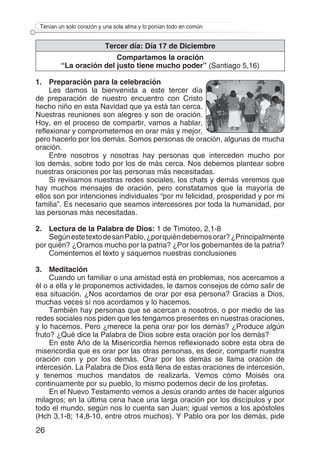 26
Tenían un solo corazón y una sola alma y lo ponían todo en común
Tercer día: Día 17 de Diciembre
Compartamos la oración
“La oración del justo tiene mucho poder” (Santiago 5,16)
1.	 Preparación para la celebración
Les damos la bienvenida a este tercer día
de preparación de nuestro encuentro con Cristo
hecho niño en esta Navidad que ya está tan cerca.
Nuestras reuniones son alegres y son de oración.
Hoy, en el proceso de compartir, vamos a hablar,
reflexionar y comprometernos en orar más y mejor,
pero hacerlo por los demás. Somos personas de oración, algunas de mucha
oración.
Entre nosotros y nosotras hay personas que interceden mucho por
los demás, sobre todo por los de más cerca. Nos debemos plantear sobre
nuestras oraciones por las personas más necesitadas.
Si revisamos nuestras redes sociales, los chats y demás veremos que
hay muchos mensajes de oración, pero constatamos que la mayoría de
ellos son por intenciones individuales “por mi felicidad, prosperidad y por mi
familia”. Es necesario que seamos intercesores por toda la humanidad, por
las personas más necesitadas.
2.	 Lectura de la Palabra de Dios: 1 de Timoteo, 2,1-8
SegúnestetextodesanPablo,¿porquiéndebemosorar?¿Principalmente
por quién? ¿Oramos mucho por la patria? ¿Por los gobernantes de la patria?
Comentemos el texto y saquemos nuestras conclusiones
3.	Meditación
Cuando un familiar o una amistad está en problemas, nos acercamos a
él o a ella y le proponemos actividades, le damos consejos de cómo salir de
esa situación. ¿Nos acordamos de orar por esa persona? Gracias a Dios,
muchas veces sí nos acordamos y lo hacemos.
También hay personas que se acercan a nosotros, o por medio de las
redes sociales nos piden que les tengamos presentes en nuestras oraciones,
y lo hacemos. Pero ¿merece la pena orar por los demás? ¿Produce algún
fruto? ¿Qué dice la Palabra de Dios sobre esta oración por los demás?
En este Año de la Misericordia hemos reflexionado sobre esta obra de
misericordia que es orar por las otras personas, es decir, compartir nuestra
oración con y por los demás. Orar por los demás se llama oración de
intercesión. La Palabra de Dios está llena de estas oraciones de intercesión,
y tenemos muchos mandatos de realizarla. Vemos cómo Moisés ora
continuamente por su pueblo, lo mismo podemos decir de los profetas.
En el Nuevo Testamento vemos a Jesús orando antes de hacer algunos
milagros; en la última cena hace una larga oración por los discípulos y por
todo el mundo, según nos lo cuenta san Juan; igual vemos a los apóstoles
(Hch 3,1-8; 14,8-10, entre otros muchos). Y Pablo ora por los demás, pide
 