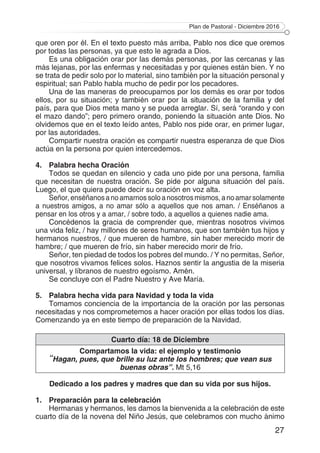 Plan de Pastoral - Diciembre 2016
27
que oren por él. En el texto puesto más arriba, Pablo nos dice que oremos
por todas las personas, ya que esto le agrada a Dios.
Es una obligación orar por las demás personas, por las cercanas y las
más lejanas, por las enfermas y necesitadas y por quienes están bien. Y no
se trata de pedir solo por lo material, sino también por la situación personal y
espiritual; san Pablo habla mucho de pedir por los pecadores.
Una de las maneras de preocuparnos por los demás es orar por todos
ellos, por su situación; y también orar por la situación de la familia y del
país, para que Dios meta mano y se pueda arreglar. Sí, será “orando y con
el mazo dando”; pero primero orando, poniendo la situación ante Dios. No
olvidemos que en el texto leído antes, Pablo nos pide orar, en primer lugar,
por las autoridades.
Compartir nuestra oración es compartir nuestra esperanza de que Dios
actúa en la persona por quien intercedemos.
4.	 Palabra hecha Oración
Todos se quedan en silencio y cada uno pide por una persona, familia
que necesitan de nuestra oración. Se pide por alguna situación del país.
Luego, el que quiera puede decir su oración en voz alta.
Señor,enséñanosanoamarnossoloanosotrosmismos,anoamarsolamente
a nuestros amigos, a no amar sólo a aquellos que nos aman. / Enséñanos a
pensar en los otros y a amar, / sobre todo, a aquellos a quienes nadie ama.
Concédenos la gracia de comprender que, mientras nosotros vivimos
una vida feliz, / hay millones de seres humanos, que son también tus hijos y
hermanos nuestros, / que mueren de hambre, sin haber merecido morir de
hambre; / que mueren de frío, sin haber merecido morir de frío.
Señor, ten piedad de todos los pobres del mundo. / Y no permitas, Señor,
que nosotros vivamos felices solos. Haznos sentir la angustia de la miseria
universal, y líbranos de nuestro egoísmo. Amén.
Se concluye con el Padre Nuestro y Ave María.
5.	 Palabra hecha vida para Navidad y toda la vida
Tomamos conciencia de la importancia de la oración por las personas
necesitadas y nos comprometemos a hacer oración por ellas todos los días.
Comenzando ya en este tiempo de preparación de la Navidad.
Cuarto día: 18 de Diciembre
Compartamos la vida: el ejemplo y testimonio
“Hagan, pues, que brille su luz ante los hombres; que vean sus
buenas obras”. Mt 5,16
Dedicado a los padres y madres que dan su vida por sus hijos.
1.	 Preparación para la celebración
Hermanas y hermanos, les damos la bienvenida a la celebración de este
cuarto día de la novena del Niño Jesús, que celebramos con mucho ánimo
 
