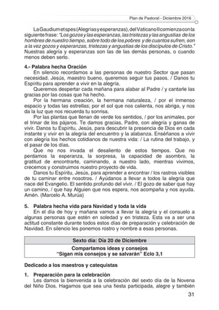 Plan de Pastoral - Diciembre 2016
31
LaGaudiumetspes(Alegríasyesperanzas),delVaticanoIIcomienzaconla
siguientefrase:“Losgozosylasesperanzas,lastristezasylasangustias delos
hombres de nuestro tiempo, sobre todo de los pobres y de cuantos sufren, son
a la vez gozos y esperanzas, tristezas y angustias de los discípulos de Cristo.”
Nuestras alegría y esperanzas son las de las demás personas, o cuando
menos deben serlo.
4.- Palabra hecha Oración
En silencio recordamos a las personas de nuestro Sector que pasan
necesidad. Jesús, maestro bueno, queremos seguir tus pasos. / Danos tu
Espíritu para aprender a vivir en la alegría.
Queremos despertar cada mañana para alabar al Padre / y cantarle las
gracias por las cosas que ha hecho.
Por la hermana creación, la hermana naturaleza, / por el inmenso
espacio y todas las estrellas; por el sol que nos calienta, nos abriga, y nos
da la luz que nos recuerda tu sonrisa.
Por las plantas que llenan de verde los sentidos, / por los animales, por
el trinar de los pájaros. Te damos gracias, Padre, con alegría y ganas de
vivir. Danos tu Espíritu, Jesús, para descubrir la presencia de Dios en cada
instante y vivir en la alegría del encuentro y la alabanza. Enséñanos a vivir
con alegría los hechos cotidianos de nuestra vida: / La rutina del trabajo, y
el pasar de los días.
Que no nos invada el desaliento de estos tiempos. Que no
perdamos la esperanza, la sorpresa, la capacidad de asombro, la
gratitud de encontrarte, caminando, a nuestro lado, mientras vivimos,
crecemos y construimos nuestro proyecto de vida.
Danos tu Espíritu, Jesús, para aprender a encontrar / los rastros visibles
de tu caminar entre nosotros. / Ayúdanos a llevar a todos la alegría que
nace del Evangelio. El sentido profundo del vivir. / El gozo de saber que hay
un camino, / que hay Alguien que nos espera, nos acompaña y nos ayuda.
Amén. (Marcelo A. Murúa)
5.	 Palabra hecha vida para Navidad y toda la vida
En el día de hoy y mañana vamos a llevar la alegría y el consuelo a
algunas personas que estén en soledad y en tristeza. Esta va a ser una
actitud constante durante todos estos días de preparación y celebración de
Navidad. En silencio les ponemos rostro y nombre a esas personas.
Sexto día: Día 20 de Diciembre
Compartamos ideas y consejos
“Sigan mis consejos y se salvarán” Eclo 3,1
Dedicado a los maestros y catequistas
1.	 Preparación para la celebración
Les damos la bienvenida a la celebración del sexto día de la Novena
del Niño Dios. Hagamos que sea una fiesta participada, alegre y también
 