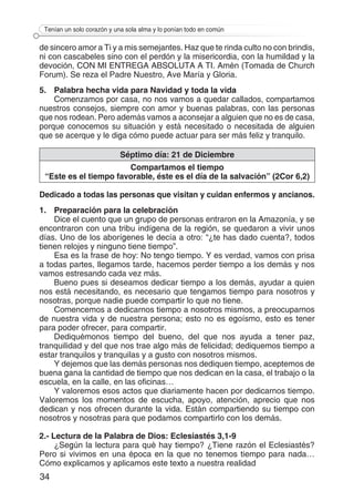 34
Tenían un solo corazón y una sola alma y lo ponían todo en común
de sincero amor a Ti y a mis semejantes. Haz que te rinda culto no con brindis,
ni con cascabeles sino con el perdón y la misericordia, con la humildad y la
devoción, CON MI ENTREGA ABSOLUTA A TI. Amén (Tomada de Church
Forum). Se reza el Padre Nuestro, Ave María y Gloria.
5.	 Palabra hecha vida para Navidad y toda la vida
Comenzamos por casa, no nos vamos a quedar callados, compartamos
nuestros consejos, siempre con amor y buenas palabras, con las personas
que nos rodean. Pero además vamos a aconsejar a alguien que no es de casa,
porque conocemos su situación y está necesitado o necesitada de alguien
que se acerque y le diga cómo puede actuar para ser más feliz y tranquilo.
Séptimo día: 21 de Diciembre
Compartamos el tiempo
“Este es el tiempo favorable, éste es el día de la salvación” (2Cor 6,2)
Dedicado a todas las personas que visitan y cuidan enfermos y ancianos.
1.	 Preparación para la celebración
Dice el cuento que un grupo de personas entraron en la Amazonía, y se
encontraron con una tribu indígena de la región, se quedaron a vivir unos
días. Uno de los aborígenes le decía a otro: “¿te has dado cuenta?, todos
tienen relojes y ninguno tiene tiempo”.
Esa es la frase de hoy: No tengo tiempo. Y es verdad, vamos con prisa
a todas partes, llegamos tarde, hacemos perder tiempo a los demás y nos
vamos estresando cada vez más.
Bueno pues si deseamos dedicar tiempo a los demás, ayudar a quien
nos está necesitando, es necesario que tengamos tiempo para nosotros y
nosotras, porque nadie puede compartir lo que no tiene.
Comencemos a dedicarnos tiempo a nosotros mismos, a preocuparnos
de nuestra vida y de nuestra persona; esto no es egoísmo, esto es tener
para poder ofrecer, para compartir.
Dediquémonos tiempo del bueno, del que nos ayuda a tener paz,
tranquilidad y del que nos trae algo más de felicidad; dediquemos tiempo a
estar tranquilos y tranquilas y a gusto con nosotros mismos.
Y dejemos que las demás personas nos dediquen tiempo, aceptemos de
buena gana la cantidad de tiempo que nos dedican en la casa, el trabajo o la
escuela, en la calle, en las oficinas…
Y valoremos esos actos que diariamente hacen por dedicarnos tiempo.
Valoremos los momentos de escucha, apoyo, atención, aprecio que nos
dedican y nos ofrecen durante la vida. Están compartiendo su tiempo con
nosotros y nosotras para que podamos compartirlo con los demás.
2.- Lectura de la Palabra de Dios: Eclesiastés 3,1-9
¿Según la lectura para qué hay tiempo? ¿Tiene razón el Eclesiastés?
Pero si vivimos en una época en la que no tenemos tiempo para nada…
Cómo explicamos y aplicamos este texto a nuestra realidad
 