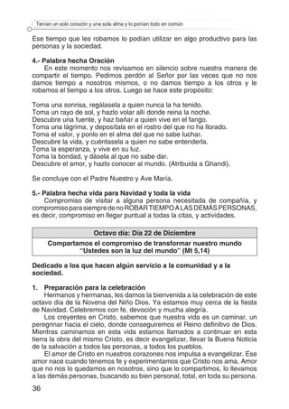 36
Tenían un solo corazón y una sola alma y lo ponían todo en común
Ese tiempo que les robamos lo podían utilizar en algo productivo para las
personas y la sociedad.
4.- Palabra hecha Oración
En este momento nos revisamos en silencio sobre nuestra manera de
compartir el tiempo. Pedimos perdón al Señor por las veces que no nos
damos tiempo a nosotros mismos, o no damos tiempo a los otros y le
robamos el tiempo a los otros. Luego se hace este propósito:
Toma una sonrisa, regálasela a quien nunca la ha tenido.
Toma un rayo de sol, y hazlo volar allí donde reina la noche.
Descubre una fuente, y haz bañar a quien vive en el fango.
Toma una lágrima, y deposítala en el rostro del que no ha llorado.
Toma el valor, y ponlo en el alma del que no sabe luchar.
Descubre la vida, y cuéntasela a quien no sabe entenderla.
Toma la esperanza, y vive en su luz.
Toma la bondad, y dásela al que no sabe dar.
Descubre el amor, y hazlo conocer al mundo. (Atribuida a Ghandi).
Se concluye con el Padre Nuestro y Ave María.
5.- Palabra hecha vida para Navidad y toda la vida
Compromiso de visitar a alguna persona necesitada de compañía, y
compromisoparasiempredenoROBARTIEMPOALASDEMÁSPERSONAS,
es decir, compromiso en llegar puntual a todas la citas, y actividades.
Octavo día: Día 22 de Diciembre
Compartamos el compromiso de transformar nuestro mundo
“Ustedes son la luz del mundo” (Mt 5,14)
Dedicado a los que hacen algún servicio a la comunidad y a la
sociedad.
1.	 Preparación para la celebración
Hermanos y hermanas, les damos la bienvenida a la celebración de este
octavo día de la Novena del Niño Dios. Ya estamos muy cerca de la fiesta
de Navidad. Celebremos con fe, devoción y mucha alegría.
Los creyentes en Cristo, sabemos que nuestra vida es un caminar, un
peregrinar hacia el cielo, donde conseguiremos el Reino definitivo de Dios.
Mientras caminamos en esta vida estamos llamados a continuar en esta
tierra la obra del mismo Cristo, es decir evangelizar, llevar la Buena Noticia
de la salvación a todos las personas, a todos los pueblos.
El amor de Cristo en nuestros corazones nos impulsa a evangelizar. Ese
amor nace cuando tenemos fe y experimentamos que Cristo nos ama. Amor
que no nos lo quedamos en nosotros, sino que lo compartimos, lo llevamos
a las demás personas, buscando su bien personal, total, en toda su persona.
 