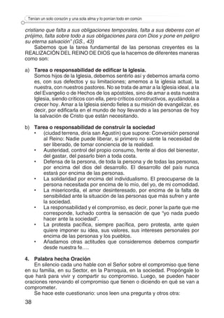 38
Tenían un solo corazón y una sola alma y lo ponían todo en común
cristiano que falta a sus obligaciones temporales, falta a sus deberes con el
prójimo, falta sobre todo a sus obligaciones para con Dios y pone en peligro
su eterna salvación” (GS., 43)
Sabemos que la tarea fundamental de las personas creyentes es la
REALIZACIÓN DEL REINO DE DIOS que la hacemos de diferentes maneras
como son:
a)	 Tarea o responsabilidad de edificar la Iglesia.
	 Somos hijos de la Iglesia, debemos sentirlo así y debemos amarla como
es, con sus defectos y su limitaciones; amemos a la iglesia actual, la
nuestra, con nuestros pastores. No se trata de amar a la Iglesia ideal, a la
del Evangelio o de Hechos de los apóstoles, sino de amar a esta nuestra
Iglesia, siendo críticos con ella, pero críticos constructivos, ayudándola a
crecer hoy. Amar a la Iglesia siendo fieles a su misión de evangelizar, es
decir, por edificarla en el mundo de hoy llevando a las personas de hoy
la salvación de Cristo que están necesitando.
b)	 Tarea o responsabilidad de construir la sociedad
•	 (ciudad terrena, diría san Agustín) que supone: Conversión personal
al Reino: Nadie puede liberar, si primero no siente la necesidad de
ser liberado, de tomar conciencia de la realidad.
•	 Austeridad, control del propio consumo, frente al dios del bienestar,
del gastar, del pasarlo bien a toda costa.
•	 Defensa de la persona, de toda la persona y de todas las personas,
por encima del dios del desarrollo. El desarrollo del país nunca
estará por encima de las personas.
•	 La solidaridad por encima del individualismo. El preocuparse de la
persona necesitada por encima de lo mío, del yo, de mi comodidad.
•	 La misericordia, el amor desinteresado, por encima de la falta de
sensibilidad ante la situación de las personas que más sufren y ante
la sociedad.
•	 La responsabilidad y el compromiso, es decir, poner la parte que me
corresponde, luchado contra la sensación de que “yo nada puedo
hacer ante la sociedad”.
•	 La protesta pacífica, siempre pacífica, pero protesta, ante quien
quiere imponer su idea, sus valores, sus intereses personales por
encima de las personas y los pueblos.
•	 Añadamos otras actitudes que consideremos debemos compartir
desde nuestra fe….
4.	 Palabra hecha Oración
En silencio cada uno hable con el Señor sobre el compromiso que tiene
en su familia, en su Sector, en la Parroquia, en la sociedad. Propóngale lo
que hará para vivir y compartir su compromiso. Luego, se pueden hacer
oraciones renovando el compromiso que tienen o diciendo en qué se van a
comprometer.
Se hace este cuestionario: unos leen una pregunta y otros otra:
 