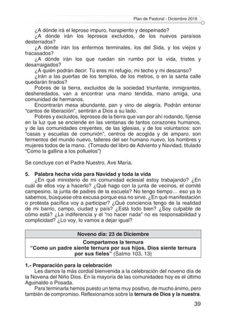Plan de Pastoral - Diciembre 2016
39
¿A dónde irá el leproso impuro, harapiento y despeinado?
¿A dónde irán los leprosos excluidos, de los nuevos paraísos
desterrados?
¿A dónde irán los enfermos terminales, los del Sida, y los viejos y
fracasados?
¿A dónde irán los que ruedan sin rumbo por la vida, tristes y
desarraigados?
¿A quién podrán decir: Tú eres mi refugio, mi techo y mi descanso?
¿Irán a las puertas de los templos, de los metros, o en la santa calle
quedarán tirados?
Pobres de la tierra, excluidos de la sociedad triunfante, inmigrantes,
desheredados, van a encontrar una mano tendida, mano amiga, una
comunidad de hermanos.
Encontrarán mesa abundante, pan y vino de alegría. Podrán entonar
“cantos de liberación”, sentirán a Dios a su lado.
Pobres y excluidos, leprosos de la tierra que van por ahí rodando, fíjense
en la luz que se enciende en las ventanas de tantos corazones humanos,
y de las comunidades creyentes, de las iglesias, y de los voluntarios: son
“casas y escuelas de comunión”, centros de acogida y de amparo, son
fermentos del mundo nuevo, talleres del ser humano nuevo, los hombres y
mujeres todos de la mano. (Tomado del libro de Adviento y Navidad, titulado
“Como la gallina a los polluelos”)
Se concluye con el Padre Nuestro, Ave María.
5.	 Palabra hecha vida para Navidad y toda la vida
¿En qué ministerio de mi comunidad eclesial estoy trabajando? ¿En
cuál de ellos voy a hacerlo? ¿Qué hago con la junta de vecinos, el comité
campesino, la junta de padres de la escuela? No tengo tiempo… eso ya lo
sabemos, búsquese otra excusa porque esa no sirve. ¿En qué manifestación
o protesta pacífica voy a participar? ¿Qué conciencia tengo de la realidad
de mi barrio, campo, ciudad y país? ¿Está todo bien? ¿Soy culpable de
cómo está? ¿La indiferencia y el “no hacer nada” no es responsabilidad y
complicidad? ¿Lo voy, lo vamos a dejar igual?
Noveno día: 23 de Diciembre
Compartamos la ternura
“Como un padre siente ternura por sus hijos, Dios siente ternura
por sus fieles” (Salmo 103, 13)
1.- Preparación para la celebración
Les damos la más cordial bienvenida a la celebración del noveno día de
la Novena del Niño Dios. En la mayoría de las comunidades hoy es el último
Aguinaldo o Posada.
Para terminarla hemos puesto un tema muy positivo, de mucho ánimo, pero
también de compromiso. Reflexionamos sobre la ternura de Dios y la nuestra.
 