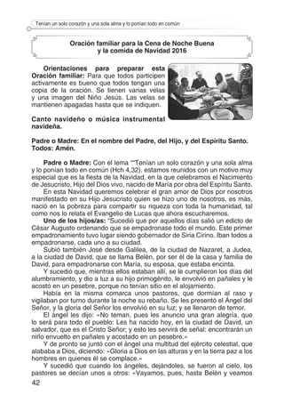 42
Tenían un solo corazón y una sola alma y lo ponían todo en común
Oración familiar para la Cena de Noche Buena
y la comida de Navidad 2016
Orientaciones para preparar esta
Oración familiar: Para que todos participen
activamente es bueno que todos tengan una
copia de la oración. Se tienen varias velas
y una imagen del Niño Jesús. Las velas se
mantienen apagadas hasta que se indiquen.
Canto navideño o música instrumental
navideña.
Padre o Madre: En el nombre del Padre, del Hijo, y del Espíritu Santo.
Todos: Amén.
Padre o Madre: Con el lema ““Tenían un solo corazón y una sola alma
y lo ponían todo en común (Hch 4,32). estamos reunidos con un motivo muy
especial que es la fiesta de la Navidad, en la que celebramos el Nacimiento
de Jesucristo, Hijo del Dios vivo, nacido de María por obra del Espíritu Santo.
En esta Navidad queremos celebrar el gran amor de Dios por nosotros
manifestado en su Hijo Jesucristo quien se hizo uno de nosotros, es más,
nació en la pobreza para compartir su riqueza con toda la humanidad, tal
como nos lo relata el Evangelio de Lucas que ahora escucharemos.
Uno de los hijos/as: “Sucedió que por aquellos días salió un edicto de
César Augusto ordenando que se empadronase todo el mundo. Este primer
empadronamiento tuvo lugar siendo gobernador de Siria Cirino. Iban todos a
empadronarse, cada uno a su ciudad.
Subió también José desde Galilea, de la ciudad de Nazaret, a Judea,
a la ciudad de David, que se llama Belén, por ser él de la casa y familia de
David, para empadronarse con María, su esposa, que estaba encinta.
Y sucedió que, mientras ellos estaban allí, se le cumplieron los días del
alumbramiento, y dio a luz a su hijo primogénito, le envolvió en pañales y le
acostó en un pesebre, porque no tenían sitio en el alojamiento.
Había en la misma comarca unos pastores, que dormían al raso y
vigilaban por turno durante la noche su rebaño. Se les presentó el Ángel del
Señor, y la gloria del Señor los envolvió en su luz; y se llenaron de temor.
El ángel les dijo: «No teman, pues les anuncio una gran alegría, que
lo será para todo el pueblo: Les ha nacido hoy, en la ciudad de David, un
salvador, que es el Cristo Señor; y esto les servirá de señal: encontrarán un
niño envuelto en pañales y acostado en un pesebre.»
Y de pronto se juntó con el ángel una multitud del ejército celestial, que
alababa a Dios, diciendo: «Gloria a Dios en las alturas y en la tierra paz a los
hombres en quienes él se complace.»
Y sucedió que cuando los ángeles, dejándoles, se fueron al cielo, los
pastores se decían unos a otros: «Vayamos, pues, hasta Belén y veamos
 