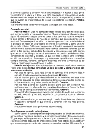 Plan de Pastoral - Diciembre 2016
43
lo que ha sucedido y el Señor nos ha manifestado.» Y fueron a toda prisa,
y encontraron a María y a José, y al niño acostado en el pesebre. Al verlo,
dieron a conocer lo que les habían dicho acerca de aquel niño; y todos los
que lo oyeron se maravillaban de lo que los pastores les decían. Palabra
del Señor.
(Se encienden las velas y se descubre la imagen del Niño Jesús.
Canto de Navidad
Padre o Madre: Dios ha compartido todo lo que es El con nosotros para
que tengamos vida y vida en abundancia. El nos enseñó así el camino para
lograr la verdadera alegría que es darse a los que nos rodean, compartir
lo que somos y tenemos. El nos dio el ejemplo que contemplamos en la
Navidad. Quiso compartir su vida con los más pobres como lo indicó desde
el principio al nacer en un pesebre en medio de animales y como un niño
de los más pobres. Está claro que para ser solidarios y compartir en nuestra
familia y en la sociedad se necesita que seamos personas sencillas que se
abren a los demás, sabiéndose hermanos y conscientes que sólo somos
grandes en la medida que servimos y amamos a los demás desde la sencillez,
compartiendo tristezas y dolores. El que se hace sencillo será levantado
en alto como pasó con Jesús que hoy adoramos y glorificamos porque fue
siempre humilde, cercano, asequible haciendo en toda la voluntad de su
Padre y haciendo el bien a todos y a todas.
Uno de los hijos/as: Ahora presentemos nuestras oraciones a nuestro
Padre Dios diciendo: Que tengamos un solo corazón y compartamos con
los más necesitados.
•	 Por toda la Iglesia, para que desde la sencillez sea siempre casa y
escuela donde se comparta como hermanos. Oremos
• 	 Por el mundo, para que descubriendo en la humildad de este Niño
seamos capaces de crear sociedades donde se repartan los bienes de
la tierra entre todos y todas sin discriminación Oremos.
• 	 Por los más pobres de nuestro pueblo, para que con sencillez nos
solidaricemos con ellos a la vez que ellos descubran la fuerza de Dios
que hay en ellos para transformar la sociedad. Oremos.
• 	 Por nuestra familia para que vivamos tan unidos de modo que tengamos
un solo corazón y un solo espíritu y compartamos todo en común.
Oremos.
• 	 Para que nuestro hogar sea un templo donde Jesucristo sea el centro
y sepamos compartir lo que somos y tenemos con los más pobres.
Oremos.
	 (Se pueden hacer otras peticiones espontáneas).
Concluyamos rezando todos juntos:
Señor Jesús, al contemplarte en el pobre pesebre de Belén enséñanos a
ser sencillos, humildes, austeros y a compartir con todos y todas como eres
Tú, para que así tengamos una sola alma y un solo corazón entre nosotros.
Haz que seamos capaces de encontrarte en los más pobres que nosotros y
que seamos capaces de tender nuestras manos hacia ellos. Llénanos de la
 