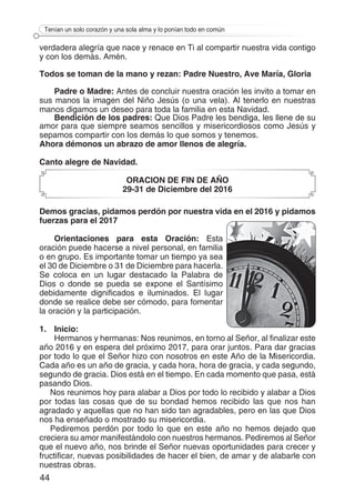 44
Tenían un solo corazón y una sola alma y lo ponían todo en común
verdadera alegría que nace y renace en Ti al compartir nuestra vida contigo
y con los demás. Amén.
Todos se toman de la mano y rezan: Padre Nuestro, Ave María, Gloria
Padre o Madre: Antes de concluir nuestra oración les invito a tomar en
sus manos la imagen del Niño Jesús (o una vela). Al tenerlo en nuestras
manos digamos un deseo para toda la familia en esta Navidad.
Bendición de los padres: Que Dios Padre les bendiga, les llene de su
amor para que siempre seamos sencillos y misericordiosos como Jesús y
sepamos compartir con los demás lo que somos y tenemos.
Ahora démonos un abrazo de amor llenos de alegría.
Canto alegre de Navidad.
ORACION DE FIN DE AÑO
29-31 de Diciembre del 2016
Demos gracias, pidamos perdón por nuestra vida en el 2016 y pidamos
fuerzas para el 2017
Orientaciones para esta Oración: Esta
oración puede hacerse a nivel personal, en familia
o en grupo. Es importante tomar un tiempo ya sea
el 30 de Diciembre o 31 de Diciembre para hacerla.
Se coloca en un lugar destacado la Palabra de
Dios o donde se pueda se expone el Santísimo
debidamente dignificados e iluminados. El lugar
donde se realice debe ser cómodo, para fomentar
la oración y la participación.
1.	Inicio:
Hermanos y hermanas: Nos reunimos, en torno al Señor, al finalizar este
año 2016 y en espera del próximo 2017, para orar juntos. Para dar gracias
por todo lo que el Señor hizo con nosotros en este Año de la Misericordia.
Cada año es un año de gracia, y cada hora, hora de gracia, y cada segundo,
segundo de gracia. Dios está en el tiempo. En cada momento que pasa, está
pasando Dios.
Nos reunimos hoy para alabar a Dios por todo lo recibido y alabar a Dios
por todas las cosas que de su bondad hemos recibido las que nos han
agradado y aquellas que no han sido tan agradables, pero en las que Dios
nos ha enseñado o mostrado su misericordia.
Pediremos perdón por todo lo que en este año no hemos dejado que
creciera su amor manifestándolo con nuestros hermanos. Pediremos al Señor
que el nuevo año, nos brinde el Señor nuevas oportunidades para crecer y
fructificar, nuevas posibilidades de hacer el bien, de amar y de alabarle con
nuestras obras.
 