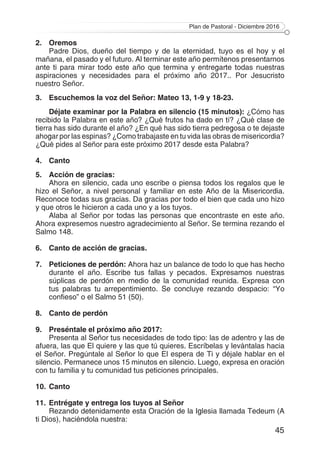 Plan de Pastoral - Diciembre 2016
45
2.	Oremos
Padre Dios, dueño del tiempo y de la eternidad, tuyo es el hoy y el
mañana, el pasado y el futuro. Al terminar este año permítenos presentarnos
ante ti para mirar todo este año que termina y entregarte todas nuestras
aspiraciones y necesidades para el próximo año 2017.. Por Jesucristo
nuestro Señor.
3. 	 Escuchemos la voz del Señor: Mateo 13, 1-9 y 18-23.
Déjate examinar por la Palabra en silencio (15 minutos): ¿Cómo has
recibido la Palabra en este año? ¿Qué frutos ha dado en tí? ¿Qué clase de
tierra has sido durante el año? ¿En qué has sido tierra pedregosa o te dejaste
ahogar por las espinas? ¿Como trabajaste en tu vida las obras de misericordia?
¿Qué pides al Señor para este próximo 2017 desde esta Palabra?
4.	Canto
5.	 Acción de gracias:
Ahora en silencio, cada uno escribe o piensa todos los regalos que le
hizo el Señor, a nivel personal y familiar en este Año de la Misericordia.
Reconoce todas sus gracias. Da gracias por todo el bien que cada uno hizo
y que otros le hicieron a cada uno y a los tuyos.
Alaba al Señor por todas las personas que encontraste en este año.
Ahora expresemos nuestro agradecimiento al Señor. Se termina rezando el
Salmo 148.
6.	 Canto de acción de gracias.
7.	 Peticiones de perdón: Ahora haz un balance de todo lo que has hecho
durante el año. Escribe tus fallas y pecados. Expresamos nuestras
súplicas de perdón en medio de la comunidad reunida. Expresa con
tus palabras tu arrepentimiento. Se concluye rezando despacio: “Yo
confieso” o el Salmo 51 (50).
8.	 Canto de perdón
9.	 Preséntale el próximo año 2017:
Presenta al Señor tus necesidades de todo tipo: las de adentro y las de
afuera, las que El quiere y las que tú quieres. Escríbelas y levántalas hacia
el Señor. Pregúntale al Señor lo que El espera de Ti y déjale hablar en el
silencio. Permanece unos 15 minutos en silencio. Luego, expresa en oración
con tu familia y tu comunidad tus peticiones principales.
10.	Canto
11.	Entrégate y entrega los tuyos al Señor
Rezando detenidamente esta Oración de la Iglesia llamada Tedeum (A
ti Dios), haciéndola nuestra:
 