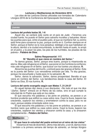 Plan de Pastoral - Diciembre 2016
47
Lecturas y Meditaciones de Diciembre 2016
Las citas de las Lecturas Diarias utilizadas son tomadas de: Calendario
Litúrgico 2016 de la Conferencia del Episcopado Dominicano.
1 Feria del Adviento
Jueves Morado
Lectura del profeta Isaías 26, 1-6
Aquel día, se cantará este canto en el país de Judá: «Tenemos una
ciudad fuerte; ha puesto el Señor para salvarla murallas y baluartes: Abran
las puertas para que, entre el pueblo justo, el que se mantiene fiel; su ánimo
está firme para conservar la paz, porque confía en ti. Confíen siempre en el
Señor, porque el Señor es la roca perpetua: doblegó a los que habitaban en
la altura; derribó a la ciudad encumbrada, la derribó hasta el suelo, la arrojó
en el polvo, y la pisan los pies, los pies de los humildes, las pisadas de los
pobres». Palabra de Dios.
Salmo Responsorial: 117.
R/ “Bendito el que viene en nombre del Señor.”
Te damos gracias, Señor, porque eres bueno, porque tu misericordia es
eterna. Más vale refugiarse en el Señor, que poner en los hombres la confianza;
más vale refugiarse en el Señor, que buscar con los fuertes una alianza. R.
Ábranme las puertas del triunfo, y entraré para dar gracias al Señor. Esta
es la puerta del Señor: Los vencedores entrarán por ella. Te doy gracias,
porque me escuchaste y fuiste para mí la salvación. R.
Señor, danos la salvación, Señor, danos prosperidad. Bendito el que
viene en nombre del Señor. Les bendecimos desde la casa del Señor. El
Señor es Dios, Él nos ilumina. R.
Lectura del santo evangelio según san Mateo 7, 21.24-27
En aquel tiempo dijo Jesús a sus discípulos: «No todo el que me dice
“¡Señor, Señor!” entrará en el Reino de los cielos, sino el que cumple la
voluntad de mi Padre que está en los cielos.
El que escucha mis palabras y las pone en práctica, se parece a un
hombre prudente que edificó su casa sobre roca. Cayó la lluvia, bajaron las
crecientes, soplaron los vientos y arremetieron contra la casa; pero no se
cayó, porque estaba cimentada sobre roca.
El que escucha mis palabras y no las pone en práctica, se parece a un
hombre necio que edificó su casa sobre arena. Cayó la lluvia, bajaron las
crecientes, soplaron los vientos y chocaron contra la casa; y la arrasaron
completamente». Palabra del Señor.
Meditación
“El que hace la voluntad del padre entrará en el reino de los cielos”
Iniciamos el mes de diciembre, último mes del año, y con él, damos inicio
también a la primera semana del tiempo de adviento, un tiempo litúrgico
 