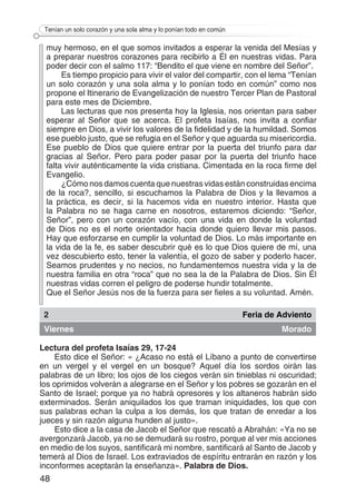 48
Tenían un solo corazón y una sola alma y lo ponían todo en común
muy hermoso, en el que somos invitados a esperar la venida del Mesías y
a preparar nuestros corazones para recibirlo a Él en nuestras vidas. Para
poder decir con el salmo 117: “Bendito el que viene en nombre del Señor”.
Es tiempo propicio para vivir el valor del compartir, con el lema “Tenían
un solo corazón y una sola alma y lo ponían todo en común” como nos
propone el Itinerario de Evangelización de nuestro Tercer Plan de Pastoral
para este mes de Diciembre.
Las lecturas que nos presenta hoy la Iglesia, nos orientan para saber
esperar al Señor que se acerca. El profeta Isaías, nos invita a confiar
siempre en Dios, a vivir los valores de la fidelidad y de la humildad. Somos
ese pueblo justo, que se refugia en el Señor y que aguarda su misericordia.
Ese pueblo de Dios que quiere entrar por la puerta del triunfo para dar
gracias al Señor. Pero para poder pasar por la puerta del triunfo hace
falta vivir auténticamente la vida cristiana. Cimentada en la roca firme del
Evangelio.
¿Cómo nos damos cuenta que nuestras vidas están construidas encima
de la roca?, sencillo, si escuchamos la Palabra de Dios y la llevamos a
la práctica, es decir, si la hacemos vida en nuestro interior. Hasta que
la Palabra no se haga carne en nosotros, estaremos diciendo: “Señor,
Señor”, pero con un corazón vacío, con una vida en donde la voluntad
de Dios no es el norte orientador hacia donde quiero llevar mis pasos.
Hay que esforzarse en cumplir la voluntad de Dios. Lo más importante en
la vida de la fe, es saber descubrir qué es lo que Dios quiere de mí, una
vez descubierto esto, tener la valentía, el gozo de saber y poderlo hacer.
Seamos prudentes y no necios, no fundamentemos nuestra vida y la de
nuestra familia en otra “roca” que no sea la de la Palabra de Dios. Sin Él
nuestras vidas corren el peligro de poderse hundir totalmente.
Que el Señor Jesús nos de la fuerza para ser fieles a su voluntad. Amén.
2 Feria de Adviento
Viernes Morado
Lectura del profeta Isaías 29, 17-24
Esto dice el Señor: « ¿Acaso no está el Líbano a punto de convertirse
en un vergel y el vergel en un bosque? Aquel día los sordos oirán las
palabras de un libro; los ojos de los ciegos verán sin tinieblas ni oscuridad;
los oprimidos volverán a alegrarse en el Señor y los pobres se gozarán en el
Santo de Israel; porque ya no habrá opresores y los altaneros habrán sido
exterminados. Serán aniquilados los que traman iniquidades, los que con
sus palabras echan la culpa a los demás, los que tratan de enredar a los
jueces y sin razón alguna hunden al justo».
Esto dice a la casa de Jacob el Señor que rescató a Abrahán: «Ya no se
avergonzará Jacob, ya no se demudará su rostro, porque al ver mis acciones
en medio de los suyos, santificará mi nombre, santificará al Santo de Jacob y
temerá al Dios de Israel. Los extraviados de espíritu entrarán en razón y los
inconformes aceptarán la enseñanza». Palabra de Dios.
 
