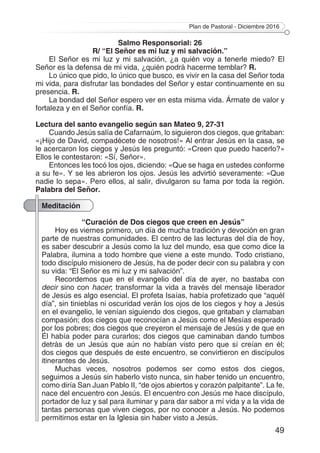 Plan de Pastoral - Diciembre 2016
49
Salmo Responsorial: 26
R/ “El Señor es mi luz y mi salvación.”
El Señor es mi luz y mi salvación, ¿a quién voy a tenerle miedo? El
Señor es la defensa de mi vida, ¿quién podrá hacerme temblar? R.
Lo único que pido, lo único que busco, es vivir en la casa del Señor toda
mi vida, para disfrutar las bondades del Señor y estar continuamente en su
presencia. R.
La bondad del Señor espero ver en esta misma vida. Ármate de valor y
fortaleza y en el Señor confía. R.
Lectura del santo evangelio según san Mateo 9, 27-31
Cuando Jesús salía de Cafarnaúm, lo siguieron dos ciegos, que gritaban:
«¡Hijo de David, compadécete de nosotros!» Al entrar Jesús en la casa, se
le acercaron los ciegos y Jesús les preguntó: «Creen que puedo hacerlo?»
Ellos le contestaron: «Sí, Señor».
Entonces les tocó los ojos, diciendo: «Que se haga en ustedes conforme
a su fe». Y se les abrieron los ojos. Jesús les advirtió severamente: «Que
nadie lo sepa». Pero ellos, al salir, divulgaron su fama por toda la región.
Palabra del Señor.
Meditación
“Curación de Dos ciegos que creen en Jesús”
Hoy es viernes primero, un día de mucha tradición y devoción en gran
parte de nuestras comunidades. El centro de las lecturas del día de hoy,
es saber descubrir a Jesús como la luz del mundo, esa que como dice la
Palabra, ilumina a todo hombre que viene a este mundo. Todo cristiano,
todo discípulo misionero de Jesús, ha de poder decir con su palabra y con
su vida: “El Señor es mi luz y mi salvación”.
Recordemos que en el evangelio del día de ayer, no bastaba con
decir sino con hacer; transformar la vida a través del mensaje liberador
de Jesús es algo esencial. El profeta Isaías, había profetizado que “aquél
día”, sin tinieblas ni oscuridad verán los ojos de los ciegos y hoy a Jesús
en el evangelio, le venían siguiendo dos ciegos, que gritaban y clamaban
compasión; dos ciegos que reconocían a Jesús como el Mesías esperado
por los pobres; dos ciegos que creyeron el mensaje de Jesús y de que en
Él había poder para curarlos; dos ciegos que caminaban dando tumbos
detrás de un Jesús que aún no habían visto pero que sí creían en él;
dos ciegos que después de este encuentro, se convirtieron en discípulos
itinerantes de Jesús.
Muchas veces, nosotros podemos ser como estos dos ciegos,
seguimos a Jesús sin haberlo visto nunca, sin haber tenido un encuentro,
como diría San Juan Pablo II, “de ojos abiertos y corazón palpitante”. La fe,
nace del encuentro con Jesús. El encuentro con Jesús me hace discípulo,
portador de luz y sal para iluminar y para dar sabor a mí vida y a la vida de
tantas personas que viven ciegos, por no conocer a Jesús. No podemos
permitirnos estar en la Iglesia sin haber visto a Jesús.
 