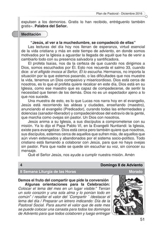 Plan de Pastoral - Diciembre 2016
51
expulsen a los demonios. Gratis lo han recibido, entréguenlo también
gratis». Palabra del Señor.
Meditación
“Jesús, al ver a la muchedumbre, se compadeció de ellas”
Las lecturas del día hoy nos llenan de esperanza, virtud esencial
de la vida cristiana y más en este tiempo de adviento, en donde somos
motivados por la Iglesia a aguardar la llegada de aquél que ha de venir a
cambiarlo todo con su presencia salvadora y santificadora.
El profeta Isaías, nos da la certeza de que cuando nos dirigimos a
Dios, somos escuchados por Él. Esto nos recuerda el salmo 33, cuando
dice: si el afligido invoca al Señor, Él lo escucha. Hermanos, no importa la
situación por la que estemos pasando, o las dificultades que nos muestre
la vida, tenemos un Dios compasivo y misericordioso. Dios está cerca de
nosotros, es lo que el profeta quiere recalcar en este día, Dios está en su
Iglesia, como ese maestro que es capaz de compadecerse, de sentir la
necesidad que tienen de los demás. Dios no es un espectador ajeno a lo
que nos sucede.
Una muestra de esto, es lo que Lucas nos narra hoy en el evangelio,
Jesús está recorriendo las aldeas y ciudades, enseñando (maestro),
anunciando el evangelio (Predicador), curando todas las enfermedades y
dolencias (sanador-liberador) y compadeciéndose del extravío de la gente,
que marcha como ovejas sin pastor. Un Dios con nosotros.
Jesús anima a su Iglesia, a sus discípulos a comprometerse con su
misión. Ya lo dijo el Papa Pablo VI, en la Evangelii Nuntiandi: la Iglesia,
existe para evangelizar. Dios está cerca pero también quiere que nosotros,
sus discípulos, estemos cerca de aquellos que sufren más, de aquellos que
aún viven extenuados y abandonados por el sistema socio-político. Todo
cristiano está llamando a colaborar con Jesús, para que no haya ovejas
sin pastor. Para que nadie se quede sin escuchar su voz, sin conocer su
mensaje.
Qué el Señor Jesús, nos ayude a cumplir nuestra misión. Amén
4 Domingo II de Adviento
II Semana Liturgia de las Horas Morado
Demos el fruto del compartir que pide la conversión
Algunas orientaciones para la Celebración:
Colocar el lema del mes en un lugar visible:” Tenían
un solo corazón y una sola alma y lo ponían todo en
común” / resaltar el valor del ¨Compartir ¨ /destacar el
lema del día / Preparar un letrero indicando: Día de la
Pastoral Social. Para asumir el valor que de este mes
se puede colocar una canasta para todos los domingos
de Adviento para que todos colaboren y luego entregar
 