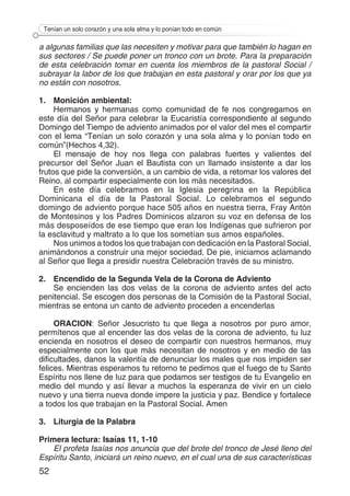 52
Tenían un solo corazón y una sola alma y lo ponían todo en común
a algunas familias que las necesiten y motivar para que también lo hagan en
sus sectores / Se puede poner un tronco con un brote. Para la preparación
de esta celebración tomar en cuenta los miembros de la pastoral Social /
subrayar la labor de los que trabajan en esta pastoral y orar por los que ya
no están con nosotros. 	
1.	 Monición ambiental:
Hermanos y hermanas como comunidad de fe nos congregamos en
este día del Señor para celebrar la Eucaristía correspondiente al segundo
Domingo del Tiempo de adviento animados por el valor del mes el compartir
con el lema “Tenían un solo corazón y una sola alma y lo ponían todo en
común”(Hechos 4,32).
El mensaje de hoy nos llega con palabras fuertes y valientes del
precursor del Señor Juan el Bautista con un llamado insistente a dar los
frutos que pide la conversión, a un cambio de vida, a retomar los valores del
Reino, al compartir especialmente con los más necesitados.
En este día celebramos en la Iglesia peregrina en la República
Dominicana el día de la Pastoral Social. Lo celebramos el segundo
domingo de adviento porque hace 505 años en nuestra tierra, Fray Antón
de Montesinos y los Padres Dominicos alzaron su voz en defensa de los
más desposeídos de ese tiempo que eran los Indígenas que sufrieron por
la esclavitud y maltrato a lo que los sometían sus amos españoles.
Nos unimos a todos los que trabajan con dedicación en la Pastoral Social,
animándonos a construir una mejor sociedad, De pie, iniciamos aclamando
al Señor que llega a presidir nuestra Celebración través de su ministro.
2.	 Encendido de la Segunda Vela de la Corona de Adviento
Se encienden las dos velas de la corona de adviento antes del acto
penitencial. Se escogen dos personas de la Comisión de la Pastoral Social,
mientras se entona un canto de adviento proceden a encenderlas
ORACION: Señor Jesucristo tu que llega a nosotros por puro amor,
permítenos que al encender las dos velas de la corona de adviento, tu luz
encienda en nosotros el deseo de compartir con nuestros hermanos, muy
especialmente con los que más necesitan de nosotros y en medio de las
dificultades, danos la valentía de denunciar los males que nos impiden ser
felices. Mientras esperamos tu retorno te pedimos que el fuego de tu Santo
Espíritu nos llene de luz para que podamos ser testigos de tu Evangelio en
medio del mundo y así llevar a muchos la esperanza de vivir en un cielo
nuevo y una tierra nueva donde impere la justicia y paz. Bendice y fortalece
a todos los que trabajan en la Pastoral Social. Amen
3.	 Liturgia de la Palabra
Primera lectura: Isaías 11, 1-10
El profeta Isaías nos anuncia que del brote del tronco de Jesé lleno del
Espíritu Santo, iniciará un reino nuevo, en el cual una de sus características
 