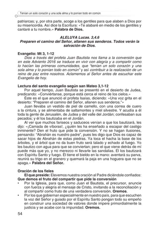 54
Tenían un solo corazón y una sola alma y lo ponían todo en común
patriarcas; y, por otra parte, acoge a los gentiles para que alaben a Dios por
su misericordia. Así dice la Escritura: «Te alabaré en medio de los gentiles y
cantaré a tu nombre.» Palabra de Dios.
ALELUYA Lucas. 3,4.6
Preparen el camino del Señor, allanen sus senderos. Todos verán la
salvación de Dios.
Evangelio: Mt 3, 1-12
Dios a través del profeta Juan Bautista nos llama a la conversión que
en este Adviento 2016 se traduce en vivir con alegría y a compartir como
lo hacían las primeras comunidades, que “tenían un solo corazón y una
sola alma y lo ponían todo en común” y así contribuir a la realización de un
reino de paz entre nosotros. Aclamemos al Señor antes de escuchar este
Evangelio de hoy.
Lectura del santo evangelio según san Mateo 3,1-12
Por aquel tiempo, Juan Bautista se presentó en el desierto de Judea,
predicando: «Conviértanse, porque está cerca el reino de los cielos.»
Éste es el que anunció el profeta Isaías, diciendo: «Una voz grita en el
desierto: “Preparen el camino del Señor, allanen sus senderos.”»
Juan llevaba un vestido de piel de camello, con una correa de cuero
a la cintura, y se alimentaba de saltamontes y miel silvestre. Y acudía a él
toda la gente de Jerusalén, de Judea y del valle del Jordán; confesaban sus
pecados; y él los bautizaba en el Jordán.
Al ver que muchos fariseos y saduceos venían a que los bautizará, les
dijo: «¡Camada de víboras!, ¿quién les ha enseñado a escapar del castigo
inminente? Den el fruto que pide la conversión. Y no se hagan ilusiones,
pensando: “Abrahán es nuestro padre”, pues les digo que Dios es capaz de
sacar hijos de Abrahán de estas piedras. Ya toca el hacha la base de los
árboles, y el árbol que no da buen fruto será talado y echado al fuego. Yo
les bautizo con agua para que se conviertan; pero el que viene detrás de mí
puede más que yo, y no merezco ni llevarle las sandalias. Él los bautizará
con Espíritu Santo y fuego. Él tiene el bieldo en la mano: aventará su parva,
reunirá su trigo en el granero y quemará la paja en una hoguera que no se
apaga.» Palabra del Señor.
Oración de los fieles
El que preside: Elevemos nuestra oración al Padre diciéndole confiados:
Que demos el fruto del compartir que pide la conversión
•	 Por la Iglesia, para que, como Juan el Bautista, el precursor, anuncie
con fuerza y alegría el mensaje de Cristo, invitando a la reconciliación y
al compartir como fruto de una verdadera conversión. Oremos.
•	 Por los que gobiernan especialmente en nuestro país, para que escuchen
la voz del Señor y guiado por el Espíritu Santo pongan todo su empeño
en construir una sociedad de valores donde impere primordialmente la
justicia y se acabe con la impunidad. Oremos.
 
