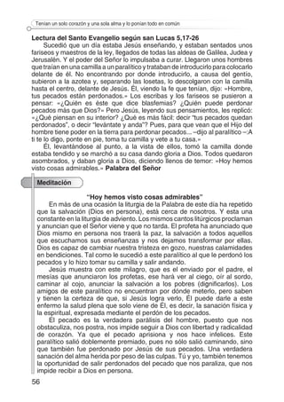 56
Tenían un solo corazón y una sola alma y lo ponían todo en común
Lectura del Santo Evangelio según san Lucas 5,17-26
Sucedió que un día estaba Jesús enseñando, y estaban sentados unos
fariseos y maestros de la ley, llegados de todas las aldeas de Galilea, Judea y
Jerusalén. Y el poder del Señor lo impulsaba a curar. Llegaron unos hombres
que traían en una camilla a un paralítico y trataban de introducirlo para colocarlo
delante de él. No encontrando por donde introducirlo, a causa del gentío,
subieron a la azotea y, separando las losetas, lo descolgaron con la camilla
hasta el centro, delante de Jesús. Él, viendo la fe que tenían, dijo: «Hombre,
tus pecados están perdonados.» Los escribas y los fariseos se pusieron a
pensar: «¿Quién es éste que dice blasfemias? ¿Quién puede perdonar
pecados más que Dios?» Pero Jesús, leyendo sus pensamientos, les replicó:
«¿Qué piensan en su interior? ¿Qué es más fácil: decir “tus pecados quedan
perdonados”, o decir “levántate y anda”? Pues, para que vean que el Hijo del
hombre tiene poder en la tierra para perdonar pecados... –dijo al paralítico –:A
ti te lo digo, ponte en pie, toma tu camilla y vete a tu casa.»
Él, levantándose al punto, a la vista de ellos, tomó la camilla donde
estaba tendido y se marchó a su casa dando gloria a Dios. Todos quedaron
asombrados, y daban gloria a Dios, diciendo llenos de temor: «Hoy hemos
visto cosas admirables.» Palabra del Señor
Meditación
“Hoy hemos visto cosas admirables”
En más de una ocasión la liturgia de la Palabra de este día ha repetido
que la salvación (Dios en persona), está cerca de nosotros. Y esta una
constante en la liturgia de adviento. Los mismos cantos litúrgicos proclaman
y anuncian que el Señor viene y que no tarda. El profeta ha anunciado que
Dios mismo en persona nos traerá la paz, la salvación a todos aquellos
que escuchamos sus enseñanzas y nos dejamos transformar por ellas.
Dios es capaz de cambiar nuestra tristeza en gozo, nuestras calamidades
en bendiciones. Tal como le sucedió a este paralítico al que le perdonó los
pecados y lo hizo tomar su camilla y salir andando.
Jesús muestra con este milagro, que es el enviado por el padre, el
mesías que anunciaron los profetas, ese hará ver al ciego, oír al sordo,
caminar al cojo, anunciar la salvación a los pobres (dignificarlos). Los
amigos de este paralítico no encuentran por dónde meterlo, pero saben
y tienen la certeza de que, si Jesús logra verlo, Él puede darle a este
enfermo la salud plena que solo viene de Él, es decir, la sanación física y
la espiritual, expresada mediante el perdón de los pecados.
El pecado es la verdadera parálisis del hombre, puesto que nos
obstaculiza, nos postra, nos impide seguir a Dios con libertad y radicalidad
de corazón. Ya que el pecado aprisiona y nos hace infelices. Este
paralítico salió doblemente premiado, pues no sólo salió caminando, sino
que también fue perdonado por Jesús de sus pecados. Una verdadera
sanación del alma herida por peso de las culpas. Tú y yo, también tenemos
la oportunidad de salir perdonados del pecado que nos paraliza, que nos
impide recibir a Dios en persona.
 