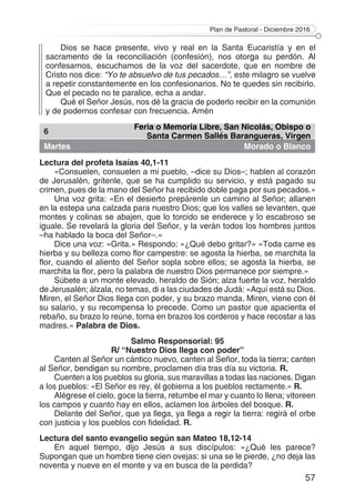 Plan de Pastoral - Diciembre 2016
57
Dios se hace presente, vivo y real en la Santa Eucaristía y en el
sacramento de la reconciliación (confesión), nos otorga su perdón. Al
confesarnos, escuchamos de la voz del sacerdote, que en nombre de
Cristo nos dice: “Yo te absuelvo de tus pecados…”, este milagro se vuelve
a repetir constantemente en los confesionarios. No te quedes sin recibirlo.
Que el pecado no te paralice, echa a andar.
Qué el Señor Jesús, nos dé la gracia de poderlo recibir en la comunión
y de podernos confesar con frecuencia. Amén
6
Feria o Memoria Libre, San Nicolás, Obispo o
Santa Carmen Sallés Barangueras, Virgen
Martes Morado o Blanco
Lectura del profeta Isaías 40,1-11
«Consuelen, consuelen a mi pueblo, –dice su Dios–; hablen al corazón
de Jerusalén, grítenle, que se ha cumplido su servicio, y está pagado su
crimen, pues de la mano del Señor ha recibido doble paga por sus pecados.»
Una voz grita: «En el desierto prepárenle un camino al Señor; allanen
en la estepa una calzada para nuestro Dios; que los valles se levanten, que
montes y colinas se abajen, que lo torcido se enderece y lo escabroso se
iguale. Se revelará la gloria del Señor, y la verán todos los hombres juntos
–ha hablado la boca del Señor–.»
Dice una voz: «Grita.» Respondo: «¿Qué debo gritar?» «Toda carne es
hierba y su belleza como flor campestre: se agosta la hierba, se marchita la
flor, cuando el aliento del Señor sopla sobre ellos; se agosta la hierba, se
marchita la flor, pero la palabra de nuestro Dios permanece por siempre.»
Súbete a un monte elevado, heraldo de Sión; alza fuerte la voz, heraldo
de Jerusalén; álzala, no temas, di a las ciudades de Judá: «Aquí está su Dios.
Miren, el Señor Dios llega con poder, y su brazo manda. Miren, viene con él
su salario, y su recompensa lo precede. Como un pastor que apacienta el
rebaño, su brazo lo reúne, toma en brazos los corderos y hace recostar a las
madres.» Palabra de Dios.
Salmo Responsorial: 95
R/ “Nuestro Dios llega con poder”
Canten al Señor un cántico nuevo, canten al Señor, toda la tierra; canten
al Señor, bendigan su nombre, proclamen día tras día su victoria. R.
Cuenten a los pueblos su gloria, sus maravillas a todas las naciones. Digan
a los pueblos: «El Señor es rey, él gobierna a los pueblos rectamente.» R.
Alégrese el cielo, goce la tierra, retumbe el mar y cuanto lo llena; vitoreen
los campos y cuanto hay en ellos, aclamen los árboles del bosque. R.
Delante del Señor, que ya llega, ya llega a regir la tierra: regirá el orbe
con justicia y los pueblos con fidelidad. R.
Lectura del santo evangelio según san Mateo 18,12-14
En aquel tiempo, dijo Jesús a sus discípulos: «¿Qué les parece?
Supongan que un hombre tiene cien ovejas: si una se le pierde, ¿no deja las
noventa y nueve en el monte y va en busca de la perdida?
 