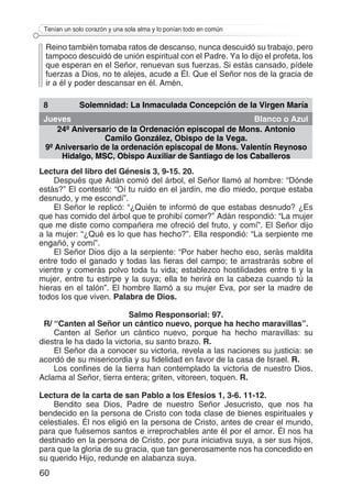 60
Tenían un solo corazón y una sola alma y lo ponían todo en común
Reino también tomaba ratos de descanso, nunca descuidó su trabajo, pero
tampoco descuidó de unión espiritual con el Padre. Ya lo dijo el profeta, los
que esperan en el Señor, renuevan sus fuerzas. Si estás cansado, pídele
fuerzas a Dios, no te alejes, acude a Él. Que el Señor nos de la gracia de
ir a él y poder descansar en él. Amén.
8 Solemnidad: La Inmaculada Concepción de la Virgen María
Jueves Blanco o Azul
24º Aniversario de la Ordenación episcopal de Mons. Antonio
Camilo González, Obispo de la Vega.
9º Aniversario de la ordenación episcopal de Mons. Valentín Reynoso
Hidalgo, MSC, Obispo Auxiliar de Santiago de los Caballeros
Lectura del libro del Génesis 3, 9-15. 20.
Después que Adán comió del árbol, el Señor llamó al hombre: “Dónde
estás?” El contestó: “Oí tu ruido en el jardín, me dio miedo, porque estaba
desnudo, y me escondí”.
El Señor le replicó: “¿Quién te informó de que estabas desnudo? ¿Es
que has comido del árbol que te prohibí comer?” Adán respondió: “La mujer
que me diste como compañera me ofreció del fruto, y comí”. El Señor dijo
a la mujer: “¿Qué es lo que has hecho?”. Ella respondió: “La serpiente me
engañó, y comí”.
El Señor Dios dijo a la serpiente: “Por haber hecho eso, serás maldita
entre todo el ganado y todas las fieras del campo; te arrastrarás sobre el
vientre y comerás polvo toda tu vida; establezco hostilidades entre ti y la
mujer, entre tu estirpe y la suya; ella te herirá en la cabeza cuando tú la
hieras en el talón”. El hombre llamó a su mujer Eva, por ser la madre de
todos los que viven. Palabra de Dios.
Salmo Responsorial: 97.
R/ “Canten al Señor un cántico nuevo, porque ha hecho maravillas”.
Canten al Señor un cántico nuevo, porque ha hecho maravillas: su
diestra le ha dado la victoria, su santo brazo. R.
El Señor da a conocer su victoria, revela a las naciones su justicia: se
acordó de su misericordia y su fidelidad en favor de la casa de Israel. R.
Los confines de la tierra han contemplado la victoria de nuestro Dios.
Aclama al Señor, tierra entera; griten, vitoreen, toquen. R.
Lectura de la carta de san Pablo a los Efesios 1, 3-6. 11-12.
Bendito sea Dios, Padre de nuestro Señor Jesucristo, que nos ha
bendecido en la persona de Cristo con toda clase de bienes espirituales y
celestiales. Él nos eligió en la persona de Cristo, antes de crear el mundo,
para que fuésemos santos e irreprochables ante él por el amor. Él nos ha
destinado en la persona de Cristo, por pura iniciativa suya, a ser sus hijos,
para que la gloria de su gracia, que tan generosamente nos ha concedido en
su querido Hijo, redunde en alabanza suya.
 