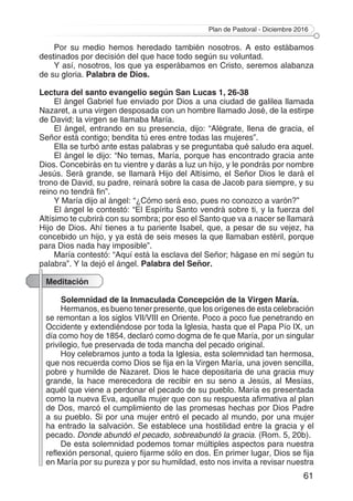Plan de Pastoral - Diciembre 2016
61
Por su medio hemos heredado también nosotros. A esto estábamos
destinados por decisión del que hace todo según su voluntad.
Y así, nosotros, los que ya esperábamos en Cristo, seremos alabanza
de su gloria. Palabra de Dios.
Lectura del santo evangelio según San Lucas 1, 26-38
El ángel Gabriel fue enviado por Dios a una ciudad de galilea llamada
Nazaret, a una virgen desposada con un hombre llamado José, de la estirpe
de David; la virgen se llamaba María.
El ángel, entrando en su presencia, dijo: “Alégrate, llena de gracia, el
Señor está contigo; bendita tú eres entre todas las mujeres”.
Ella se turbó ante estas palabras y se preguntaba qué saludo era aquel.
El ángel le dijo: “No temas, María, porque has encontrado gracia ante
Dios. Concebirás en tu vientre y darás a luz un hijo, y le pondrás por nombre
Jesús. Será grande, se llamará Hijo del Altísimo, el Señor Dios le dará el
trono de David, su padre, reinará sobre la casa de Jacob para siempre, y su
reino no tendrá fin”.
Y María dijo al ángel: “¿Cómo será eso, pues no conozco a varón?”
El ángel le contestó: “El Espíritu Santo vendrá sobre ti, y la fuerza del
Altísimo te cubrirá con su sombra; por eso el Santo que va a nacer se llamará
Hijo de Dios. Ahí tienes a tu pariente Isabel, que, a pesar de su vejez, ha
concebido un hijo, y ya está de seis meses la que llamaban estéril, porque
para Dios nada hay imposible”.
María contestó: “Aquí está la esclava del Señor; hágase en mí según tu
palabra”. Y la dejó el ángel. Palabra del Señor.
Meditación
Solemnidad de la Inmaculada Concepción de la Virgen María.
Hermanos, es bueno tener presente, que los orígenes de esta celebración
se remontan a los siglos VII/VIII en Oriente. Poco a poco fue penetrando en
Occidente y extendiéndose por toda la Iglesia, hasta que el Papa Pío IX, un
día como hoy de 1854, declaró como dogma de fe que María, por un singular
privilegio, fue preservada de toda mancha del pecado original.
Hoy celebramos junto a toda la Iglesia, esta solemnidad tan hermosa,
que nos recuerda como Dios se fija en la Virgen María, una joven sencilla,
pobre y humilde de Nazaret. Dios le hace depositaria de una gracia muy
grande, la hace merecedora de recibir en su seno a Jesús, al Mesías,
aquél que viene a perdonar el pecado de su pueblo. María es presentada
como la nueva Eva, aquella mujer que con su respuesta afirmativa al plan
de Dos, marcó el cumplimiento de las promesas hechas por Dios Padre
a su pueblo. Si por una mujer entró el pecado al mundo, por una mujer
ha entrado la salvación. Se establece una hostilidad entre la gracia y el
pecado. Donde abundó el pecado, sobreabundó la gracia. (Rom. 5, 20b).
De esta solemnidad podemos tomar múltiples aspectos para nuestra
reflexión personal, quiero fijarme sólo en dos. En primer lugar, Dios se fija
en María por su pureza y por su humildad, esto nos invita a revisar nuestra
 
