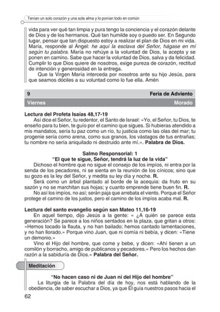 62
Tenían un solo corazón y una sola alma y lo ponían todo en común
vida para ver qué tan limpia y pura tengo la conciencia y el corazón delante
de Dios y de los hermanos. Qué tan humilde soy o puedo ser. En Segundo
lugar, pensar que tan dispuesto estoy a realizar el plan de Dios en mi vida.
María, responde al Ángel: he aquí la esclava del Señor, hágase en mí
según tu palabra. María no rehúye a la voluntad de Dios, la acepta y se
ponen en camino. Sabe que hacer la voluntad de Dios, salva y da felicidad.
Cumplir lo que Dios quiere de nosotros, exige pureza de corazón, rectitud
de intención y generosidad en la entrega.
Que la Virgen María interceda por nosotros ante su hijo Jesús, para
que seamos dóciles a su voluntad como lo fue ella. Amén
9 Feria de Adviento
Viernes Morado
Lectura del Profeta Isaías 48,17-19
Así dice el Señor, tu redentor, el Santo de Israel: «Yo, el Señor, tu Dios, te
enseño para tu bien, te guío por el camino que sigues. Si hubieras atendido a
mis mandatos, sería tu paz como un río, tu justicia como las olas del mar; tu
progenie sería como arena, como sus granos, los vástagos de tus entrañas;
tu nombre no sería aniquilado ni destruido ante mí.». Palabra de Dios.
Salmo Responsorial: 1
“El que te sigue, Señor, tendrá la luz de la vida”
Dichoso el hombre que no sigue el consejo de los impíos, ni entra por la
senda de los pecadores, ni se sienta en la reunión de los cínicos; sino que
su gozo es la ley del Señor, y medita su ley día y noche. R.
Será como un árbol plantado al borde de la acequia: da fruto en su
sazón y no se marchitan sus hojas; y cuanto emprende tiene buen fin. R.
No así los impíos, no así; serán paja que arrebata el viento. Porque el Señor
protege el camino de los justos, pero el camino de los impíos acaba mal. R.
Lectura del santo evangelio según san Mateo 11,16-19
En aquel tiempo, dijo Jesús a la gente: « ¿A quién se parece esta
generación? Se parece a los niños sentados en la plaza, que gritan a otros:
«Hemos tocado la flauta, y no han bailado; hemos cantado lamentaciones,
y no han llorado.» Porque vino Juan, que ni comía ni bebía, y dicen: «Tiene
un demonio.»
Vino el Hijo del hombre, que come y bebe, y dicen: «Ahí tienen a un
comilón y borracho, amigo de publicanos y pecadores.» Pero los hechos dan
razón a la sabiduría de Dios.» Palabra del Señor.
Meditación
“No hacen caso ni de Juan ni del Hijo del hombre”
La liturgia de la Palabra del día de hoy, nos está hablando de la
obediencia, de saber escuchar a Dios, ya que Él guía nuestros pasos hacia el
 