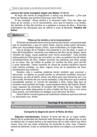 64
Tenían un solo corazón y una sola alma y lo ponían todo en común
Lectura del santo evangelio según san Mateo 17,10-13
Al bajar del monte le preguntaron a Jesús sus discípulos: «¿Por qué
dicen los letrados que primero tiene que venir Elías?»
Él les contestó: «Elías vendrá y lo renovará todo. Pero les digo que
Elías ya ha venido, y no lo reconocieron, sino que lo trataron a su antojo.
Así también el Hijo del hombre va a padecer a manos de ellos.» Entonces
entendieron los discípulos que se refería a Juan el Bautista. Palabra del
Señor.
Meditación
“Elías ya ha venido y no le reconocieron”
El tiempo de adviento tiene como ya hemos ido viendo, unos personajes
que lo caracterizan y que en cierto modo, marcan todas estas semanas,
ellos son: los profetas Isaías y Elías, Juan el Bautista y la Virgen María.
Hoy la liturgia de la Palabra nos presenta a uno de ellos, a quien el
libro del Eclesiástico, haciendo una relectura del libro de los Reyes, llama
“profeta de fuego, cuyas palabras eran horno encendido”. Todo profeta
está puesto por Dios para ser una señal, su vida y su palabra han de hablar
constantemente de Dios. Deben anunciar las palabras que Dios ponga
en su boca. Han de hablar al pueblo en nombre de Dios, para animar
o para reprender. Todos nosotros en virtud de nuestro bautismo hemos
sido hechos profetas, es decir, signos vivos de la presencia de Dios,
dondequiera que estemos.
Nuestra vida y nuestras palabras tienen también que anunciar y
denunciar. La Iglesia no puede perder su dimensión profética (anuncio-
denuncia), ya que el Señor Jesús nos llamó para que fuéramos sal y luz
del mundo, fermento de una nueva sociedad, y más ahora en que nuestras
sociedades quieren un mundo de espaldas a Dios. Hace falta que se
levanten esos profetas de fuego, cuyas palabras llenas del Espíritu Santo,
sean capaces de encender el corazón del hombre de hoy. Hacen falta
profetas que estén dispuestos no sólo a hablar de Dios, sino a vivir como
Dios quiere, convirtiéndose en testigos vivos del amor de Dios.
Qué el Señor nos de la gracia ser auténticos cristianos que anunciemos
un Jesucristo vivo. Amén
11 Domingo III de Adviento (Gaudete)
III Semana Liturgia de las Horas Morado o Rosado
Comparte la alegría de servir al Reino de Dios
Algunas orientaciones: Colocar el lema del día en un lugar visible.
Dentro de la austeridad del Adviento este Domingo es de alegría por lo que
se deberá dar un toque festivo y de esperanza de un cielo nuevo una tierra
nueva. Hoy con las velas anteriores se enciende la color rosa. Preparar
cantos de adviento. Crear un ambiente que llame a la alegría y al compartir .
 