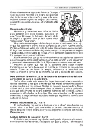 Plan de Pastoral - Diciembre 2016
65
En las ofrendas llevar signos del Reino de Dios que
ya se dan entre nosotros y la alegría que produce
vivir teniendo un solo corazón y una sola alma.
Pueden ponerse signos de alegría: una sonrisa,
un distintivo que diga: Alégrate, o Fortalécete o No
temas.
Monición de entrada:
Hermanos y hermanas nos reúne el Señor
para celebrar con gozo nuestra eucaristía en
este Tercer Domingo de Adviento, llamado el de
la alegría o “gaudete” que en latín quiere decir
“regocíjense”, “alégrense”.
Hoy celebramos ese gozo de María que espera el nacimiento de su hijo,
el que nos describe el profeta Isaías, cumplida ya en Cristo, nuestra alegría.
Por las señales que saltan a la vista de todos, el anuncio de Juan se cumple.
El llega para instaurar un Reino de justicia y de paz, razón para estar alegres
y preparados, como pueblo de fe que vive el compartir especialmente con
los más pobres en sus necesidades.
Este Reino de Dios que ya ha comenzado nos trae alegría y se descubre
presente cuando entre nosotros tenemos “un solo corazón y una sola alma”
y ponemos todo en común”(Hecho 4,32) como reza nuestro lema del mes
Pidamos al Señor que nos de la paciencia para saber esperar
trabajando en su Reino hasta que se cumpla su promesa en su segunda
venida. Todos de pie llenos de alegría, aclamemos a Jesucristo que
viene a presidir a través de su ministro. De pie y cantando con alegría.
Para encender la tercera Luz de la corona de adviento antes del acto
penitencial. se invita a tres del Coro.
Señor, al encender esta tercera luz, te pedimos que fortalezca nuestras
rodillas vacilantes y nos quite el miedo que nos impide compartir la alegría y
el gozo con los que nos rodean. Realiza en nosotros las obras de tu Reino
a favor de los que sufren cualquier clase de dolencia y danos paciencia,
para que conservando la alegría sigamos luchando por tu Reino, aunque
enfrentemos dificultades de todo tipo. Haz que animados por Ti sigamos
sembrando la alegría en todo tu pueblo hasta que lleguemos a la fiesta que
no tiene fin. Amen
Primera lectura: Isaías 35, 1-6a.10
El profeta Isaías nos anima a decirnos unos a otros:” sean fuertes, no
teman. Miren a su Dios” para que unidos en un solo corazón sirvamos al
Reino del gozo y de la alegría que ya está creciendo en medio del mundo.
Escuchemos.
Lectura del libro de Isaías 35,1-6a.10
El desierto y el yermo se regocijarán, se alegrarán el páramo y la estepa,
florecerá como flor de narciso, se alegrará con gozo y alegría. Tiene la gloria
 