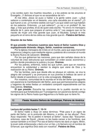 Plan de Pastoral - Diciembre 2016
67
y los sordos oyen; los muertos resucitan, y a los pobres se les anuncia el
Evangelio. ¡Y dichoso el que no se escandalice de mí!»
Al irse ellos, Jesús se puso a hablar a la gente sobre Juan: «¿Qué
salieron a contemplar en el desierto, una caña sacudida por el viento? ¿O
qué fueron a ver, un hombre vestido con lujo? Los que visten con lujo habitan
en los palacios. Entonces, ¿a qué salieron?, ¿a ver a un profeta? Sí, les
digo, y más que profeta; él es de quien está escrito: “Yo envío mi mensajero
delante de ti, para que prepare el camino ante ti.” Les aseguro que no ha
nacido de mujer uno más grande que Juan, el Bautista; aunque el más
pequeño en el reino de los cielos es más grande que él.» Palabra del Señor.
Oración de los fieles
El que preside: Volvamos nuestros ojos hacia el Señor nuestro Dios y
supliquémosle diciendo: Alegra, Señor, nuestros corazones.
Por la Iglesia mensajera de Cristo en el mundo, para que sepa transmitir
esperanza y alegría y que mediante signos y palabras dé a conocer al mundo
la Buena Nueva de salvación. Oremos.
Por los que gobiernan las naciones, para que den señales claras de la
voluntad de crear estructuras que consoliden un orden social, económico y
político donde prevalezca la justicia y la paz. Oremos.
Por los pobres, enfermos, todos los que sufren, para que en nosotros
encuentren la solidaridad y sientan la alegría que viene de Dios y la
realización de su Reino. Oremos.
Por las familias, para que desde ella se eduque en valores, se viva la
alegría del compartir y se promueva en sus jóvenes la belleza de servir al
Señor desde el sacerdocio o en la vida consagrada .Oremos.
Por nosotros, comunidad de fe reunida en el día del Señor que aguarda
con paciencia la manifestación del Señor, para que permanezcamos alegres
y hagamos de estas fiestas un verdadero compartir especialmente con los
más pobres. Oremos.
El que preside: Escucha las oraciones de tu pueblo reunido en tu
nombre para que fortalecidos por Ti prosigamos con paciencia dando contigo
los signos de tu Reino hasta que lleguemos a la fiesta que no tiene fin.
12 Fiesta: Nuestra Señora de Guadalupe, Patrona de América
Lunes Blanco o Azul
Lectura del profeta Isaías 7, 10-14
El Señor habló a Acaz en estos términos: “Pide para ti un signo de
parte del Señor, en lo profundo del Abismo, o arriba, en las alturas”. Pero
Acaz respondió: “No lo pediré ni tentaré al Señor”. Isaías dijo: “Escuchen,
entonces, casa de David: ¿Acaso no les basta cansar a los hombres, que
cansan también a mi Dios? Por eso el Señor mismo les dará un signo. Miren,
la joven está embarazada y dará a luz un hijo, y lo llamará con el nombre de
Emanuel, que significa Dios está con nosotros”. Palabra de Dios.
 