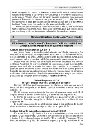 Plan de Pastoral - Diciembre 2016
69
en el evangelio de Lucas, un texto en el que María sale al encuentro de
Isabel para ponerse a su servicio, hoy volvemos a recordar esas palabras
de la Virgen: “Desde ahora me llamaran dichosa, todas las generaciones
porque el Poderoso ha hecho obras grandes en mí” (Lc. 1, 48). Nosotros
nos sumamos a esas generaciones que damos gracias por el sí que María
le dijo al Padre, pues por medio de ella vino nuestro Salvador.
Hoy todos juntos elevemos nuestras oraciones a María, esa madre que
fue fiel discípula misionera, mujer de servicio y entrega, para que ella interceda
por nosotros y por todos los pueblos del continente americano. Amén.
13 Memoria Obligatoria: Santa Lucia, Virgen y Mártir
Martes Rojo
46º Aniversario de la Ordenación Presbiteral De Mons. José Dolores
Grullón Estrella, Obispo de San Juan de la Maguana
Lectura del profeta Sofonías 3,1-2.9-13
Así dice el Señor: « ¡Ay de la ciudad rebelde, manchada y opresora! No
obedeció ni escarmentó, no aceptaba la instrucción, no confiaba en el Señor,
no se acercaba a su Dios. Entonces daré a los pueblos labios puros, para
que invoquen todos el nombre del Señor, para que le sirvan unánimes.
Desde más allá de los ríos de Etiopía, mis fieles dispersos me traerán
ofrendas. Aquel día no te avergonzarás de las obras con que me ofendiste,
porque arrancaré de tu interior tus soberbias bravatas, y no volverás a
gloriarte sobre mi monte santo. Dejaré en medio de ti un pueblo pobre y
humilde, que confiará en el nombre del Señor. El resto de Israel no cometerá
maldades, ni dirá mentiras, ni se hallará en su boca una lengua embustera;
pastarán y se tenderán sin sobresaltos.» Palabra de Dios.
Salmo Responsorial: 33
R/ “Si el afligido invoca al Señor, él lo escucha”
Bendigo al Señor en todo momento, su alabanza está siempre en mi
boca; mi alma se gloría en el Señor: que los humildes lo escuchen y se
alegren. R/.
Contémplenlo, y quedarán radiantes, su rostro no se avergonzará. Si el
afligido invoca al Señor, él lo escucha y lo salva de sus angustias. R/.
El Señor se enfrenta con los malhechores, para borrar de la tierra
su memoria. Cuando uno grita, el Señor lo escucha y lo libra de sus
angustias. R/.
El Señor está cerca de los atribulados, salva a los abatidos. El Señor
dime a sus siervos, no será castigado quien se acoge a él. R/.
Lectura del santo evangelio según san Mateo 21,28-32
En aquel tiempo, dijo Jesús a los sumos sacerdotes y a ancianos del
pueblo: «¿Qué les parece? Un hombre tenía dos hijos. Se acercó al primero
y le dijo: “Hijo, ve hoy a trabajar en la viña.” Él le contestó: “No quiero.” Pero
después recapacitó y fue. Se acercó al segundo y le dijo lo mismo. Él le
 