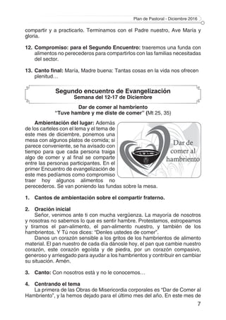 Plan de Pastoral - Diciembre 2016
7
compartir y a practicarlo. Terminamos con el Padre nuestro, Ave María y
gloria.
12.	Compromiso: para el Segundo Encuentro: traeremos una funda con
alimentos no perecederos para compartirlos con las familias necesitadas
del sector.
13.	Canto final: María, Madre buena: Tantas cosas en la vida nos ofrecen
plenitud…
Segundo encuentro de Evangelización
Semana del 12-17 de Diciembre
Dar de comer al hambriento
“Tuve hambre y me diste de comer” (Mt 25, 35)
Ambientación del lugar: Además
de los carteles con el lema y el tema de
este mes de diciembre, ponemos una
mesa con algunos platos de comida; si
parece conveniente, se ha avisado con
tiempo para que cada persona traiga
algo de comer y al final se comparte
entre las personas participantes. En el
primer Encuentro de evangelización de
este mes pedíamos como compromiso
traer hoy algunos alimentos no
perecederos. Se van poniendo las fundas sobre la mesa.
1.	 Cantos de ambientación sobre el compartir fraterno.
2.	 Oración inicial
Señor, venimos ante ti con mucha vergüenza. La mayoría de nosotros
y nosotras no sabemos lo que es sentir hambre. Protestamos, estropeamos
y tiramos el pan-alimento, el pan-alimento nuestro, y también de los
hambrientos. Y Tú nos dices: “Denles ustedes de comer”.
Danos un corazón sensible a los gritos de los hambrientos de alimento
material. El pan nuestro de cada día dánosle hoy, el pan que cambie nuestro
corazón, este corazón egoísta y de piedra, por un corazón compasivo,
generoso y arriesgado para ayudar a los hambrientos y contribuir en cambiar
su situación. Amén.
3.	Canto: Con nosotros está y no le conocemos…
4.	 Centrando el tema
La primera de las Obras de Misericordia corporales es “Dar de Comer al
Hambriento”, y la hemos dejado para el último mes del año. En este mes de
 
