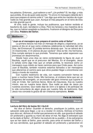 Plan de Pastoral - Diciembre 2016
73
los palacios. Entonces, ¿qué salieron a ver? ¿Un profeta? Sí, les digo, y más
que profeta. Él es de quien está escrito: “Yo envío mi mensajero delante de ti
para que prepare el camino ante ti.” Les digo que entre los nacidos de mujer
nadie es más grande que Juan. Aunque el más pequeño en el reino de Dios
es más grande que él.
Al oírlo, toda la gente, incluso los publicanos, que habían recibido el
bautismo de Juan, bendijeron a Dios. Pero los fariseos y los maestros de la
ley, que no habían aceptado su bautismo, frustraron el designio de Dios para
con ellos. Palabra del Señor.
Meditación
“Juan es el mensajero que prepara el camino ante el Señor”
La primera lectura nos trae un mensaje de alegría y esperanza, ya se
acerca el día en el que como cristianos celebramos la natividad del niño
Dios, del Emmanuel. El profeta termina diciendo que: “no se retirará de ti
mi misericordia, ni mi alianza de paz vacilará”. Dios es fiel, mis hermanos.
Dios cumple siempre lo que promete. Tenemos que saber esperaren sus
promesas sin desanimarnos.
Desde hace unos días se viene contemplando la figura de Juan el
Bautista, aquél que es el precursor del Mesías. En el evangelio, Jesús
lo señala como algo más que un simple profeta, lo reconoce como un
mensajero cuya misión es hacer caminos para que Cristo pase. Así como
Juan el Bautista, también nosotros estamos llamados a ser mensajeros
que allanemos el camino para que otros puedan llegar a encontrarse con
Jesús a través de nosotros.
Con nuestro testimonio de vida, con nuestra conversión hemos de
guiar a muchos hacia Cristo. Mis hermanos, el cristiano tiene que ser un
pregonero del evangelio, un anunciador del gozo inmenso que supone la
vida en Cristo. Ser caminos llanos, libres de impurezas. Esa es nuestra
misión, esa es nuestra tarea diaria. Que nadie se aleje de Jesús por
nuestras acciones. Que nadie deje de venir a la Iglesia o de participar de
la vida comunitaria de algún grupo por nuestra falta de testimonio. Qué
Jesús nos conceda la gracia de ser cristianos ejemplares. Amén.
16 Feria de Adviento
Viernes Morado
Lectura del libro de Isaías 56,1-3a.6-8
Así dice el Señor: Guarden el derecho, practiquen la justicia, que mi
salvación está para llegar, y se va a revelar mi victoria. Dichoso el hombre
que obra así, dichoso el mortal que persevera en ello, que guarda el sábado
sin profanarlo y guarda su mano de obrar el mal. No diga el extranjero que
se ha dado al Señor: «El Señor me excluirá de su pueblo.» A los extranjeros
que se han dado al Señor, para servirlo, para amar el nombre del Señor y
ser sus servidores, que guardan el sábado sin profanarlo y perseveran en
 
