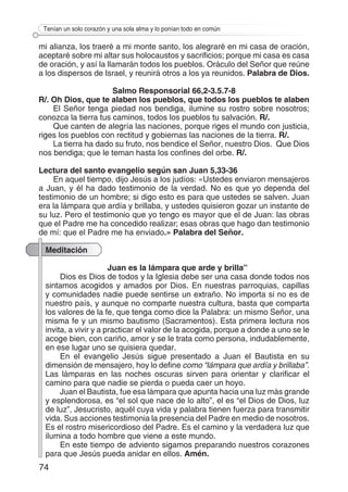 74
Tenían un solo corazón y una sola alma y lo ponían todo en común
mi alianza, los traeré a mi monte santo, los alegraré en mi casa de oración,
aceptaré sobre mi altar sus holocaustos y sacrificios; porque mi casa es casa
de oración, y así la llamarán todos los pueblos. Oráculo del Señor que reúne
a los dispersos de Israel, y reunirá otros a los ya reunidos. Palabra de Dios.
Salmo Responsorial 66,2-3.5.7-8
R/. Oh Dios, que te alaben los pueblos, que todos los pueblos te alaben
El Señor tenga piedad nos bendiga, ilumine su rostro sobre nosotros;
conozca la tierra tus caminos, todos los pueblos tu salvación. R/.
Que canten de alegría las naciones, porque riges el mundo con justicia,
riges los pueblos con rectitud y gobiernas las naciones de la tierra. R/.
La tierra ha dado su fruto, nos bendice el Señor, nuestro Dios.  Que Dios
nos bendiga; que le teman hasta los confines del orbe. R/.
Lectura del santo evangelio según san Juan 5,33-36
En aquel tiempo, dijo Jesús a los judíos: «Ustedes enviaron mensajeros
a Juan, y él ha dado testimonio de la verdad. No es que yo dependa del
testimonio de un hombre; si digo esto es para que ustedes se salven. Juan
era la lámpara que ardía y brillaba, y ustedes quisieron gozar un instante de
su luz. Pero el testimonio que yo tengo es mayor que el de Juan: las obras
que el Padre me ha concedido realizar; esas obras que hago dan testimonio
de mí: que el Padre me ha enviado.» Palabra del Señor.
Meditación
Juan es la lámpara que arde y brilla”
Dios es Dios de todos y la Iglesia debe ser una casa donde todos nos
sintamos acogidos y amados por Dios. En nuestras parroquias, capillas
y comunidades nadie puede sentirse un extraño. No importa si no es de
nuestro país, y aunque no comparte nuestra cultura, basta que comparta
los valores de la fe, que tenga como dice la Palabra: un mismo Señor, una
misma fe y un mismo bautismo (Sacramentos). Esta primera lectura nos
invita, a vivir y a practicar el valor de la acogida, porque a donde a uno se le
acoge bien, con cariño, amor y se le trata como persona, indudablemente,
en ese lugar uno se quisiera quedar.
En el evangelio Jesús sigue presentado a Juan el Bautista en su
dimensión de mensajero, hoy lo define como “lámpara que ardía y brillaba”.
Las lámparas en las noches oscuras sirven para orientar y clarificar el
camino para que nadie se pierda o pueda caer un hoyo.
Juan el Bautista, fue esa lámpara que apunta hacia una luz más grande
y esplendorosa, es “el sol que nace de lo alto”, el es “el Dios de Dios, luz
de luz”, Jesucristo, aquél cuya vida y palabra tienen fuerza para transmitir
vida. Sus acciones testimonia la presencia del Padre en medio de nosotros.
Es el rostro misericordioso del Padre. Es el camino y la verdadera luz que
ilumina a todo hombre que viene a este mundo.
En este tiempo de adviento sigamos preparando nuestros corazones
para que Jesús pueda anidar en ellos. Amén.
 