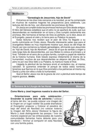 76
Tenían un solo corazón y una sola alma y lo ponían todo en común
Meditación
“Genealogía de Jesucristo, hijo de David”
Entramos en los días más cercanos a la navidad, ya se ha comenzado
en muchos de nuestros hogares los preparativos para celebrarla. Las
lecturas del día de hoy, van afianzando las promesas de Dios.
En Jesús se cumplen todas las promesas hechas por Dios desde antiguo.
El libro del Génesis establece que el cetro no se apartará de Judá, que sus
descendientes se mantendrán en el trono y Dios cumplió ciertamente esa
promesa. Mis hermanos el tiempo de Dios es perfecto, ya lo dice Jesús en
el Evangelio, pasará el cielo y la tierra pero su Palabra no pasará.
Estas lecturas nos revelan que el plan de Dios ha llegado a su
punto culminante en Cristo Jesús. Resulta interesante saber que para el
evangelista Mateo es muy importante mostrar que Jesús es del linaje de
David, por eso comienza su listado genealógico, afirmando que Jesucristo
es “hijo de David, hijo de Abraham”. Jesús es el que da sentido y origen a
esta larga lista de descendientes, por eso Mateo lo coloca al principio y al
final. También en el seno de su propia familia, cumple su papel de redentor
de la historia humana. Este listado expresa nítidamente el drama de la
humanidad, muchos de sus descendientes se alejaron del plan de Dios,
pero no por eso Dios faltó a su Palabra, la mantuvo hasta el final.
Llegada la plenitud de los tiempos envió al verdadero rey, al mesías
salvador. Si queremos entender el porqué de todos estos nombres,
tenemos que fijarnos en lo que Dios prometió a los patriarcas al mismo rey
David y junto con ellos a toda la humanidad.
Qué el Señor Jesús nos de la gracia de vivir a plenitud este tiempo de
espera gozosa. Amén.
18 IV Domingo de Adviento
IV Semana de la Liturgia de las Horas Morado
Como María y José hagamos nuestra la obra del Señor.
Orientaciones para esta celebración:
Encender la cuarta vela de adviento / colocar
el lema del día / se puede colocar una imagen de
la Virgen en un lugar visible/ Se puede dramatizar
el Evangelio/ preparar y Colocar el pesebre de
bajo del árbol de Navidad (no colocar todavía
la imagen del Niño Jesús/ Destacar la figura de
María y José distinguiendo las parejas / orar de
manera especial por las embarazadas de nuestra
comunidades llamarlas hacia delante para una
bendición / Animar al compartir en esta Navidad
con una familia pobre.
 