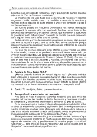 8
Tenían un solo corazón y una sola alma y lo ponían todo en común
diciembre nos corresponde reflexionar, orar y practicar de manera especial
esta obra de “Dar de Comer al Hambriento”.
La misericordia de Dios hace que la mayoría de nosotros y nosotras
tengamos comida, vestido, casa… y, también la mayoría de nosotros y
nosotras somos capaces de darle gracias a Dios y de compartir lo poco o
mucho que tenemos.
En nuestro pueblo de República Dominicana nos hemos distinguido
por compartir la comida. Aún van quedando familias, sobre todo en las
comunidades campesinas y en algunas familias, que mantienen la costumbre
de guardar el “plato del peregrino”. Ese plato de comida que está preparado
por si alguien viene por la tarde y no ha comido.
En los campos y en los barrios nadie se quedaba sin comer algo, porque
para eso se repartía lo poco que se tenía. Pero se va perdiendo, porque
cada vez vivimos más cerrados y encerrados; no nos enteramos de lo que le
sucede al vecino o vecina.
Por eso hoy es más necesario estar atentos a esta y todas las obras
de misericordia, porque se va perdiendo su cumplimiento, sobre todo por
vivir con mayor seguridad. Las personas seguidoras de Cristo sabemos que
en cada hambriento está presente Él mismo (Mateo 25,35-40). Por eso, no
solo en este mes o en este Adviento y Navidad, sino durante toda la vida,
hemos de tener la mente y las manos abiertas y disponibles para ayudar a
los hambrientos, tanto a los cercanos como a quienes lo están pasando peor
que nosotros en otras partes del mundo.
5.	 Palabra de Dios: Isaías 58,8-11
¿Hemos pasado hambre de verdad alguna vez? ¿Durante cuántos
días? ¿Conoces a personas que pasan hambre? ¿Qué nos dice este texto
de Isaías? En Navidad ponemos muchas luces, hablamos de luces, y
deseamos iluminar a las demás personas, según el texto de Isaías ¿Cómo
nos convertirnos en luz en este mundo en que nos corresponde vivir?
1.	Canto: Tú me dijiste, Señor, que en mi camino…
2.	 Para profundizar en el valor del compartir
Nos decía el Papa Francisco: “Abramos nuestros ojos para mirar las
miserias del mundo, las heridas de tantos hermanos y hermanas privados
de la dignidad, y sintámonos provocados a escuchar su grito de auxilio….
Es mi vivo deseo que el pueblo cristiano reflexione durante el Jubileo sobre
las obras de misericordia corporales y espirituales. Será un modo para despertar
nuestra conciencia, muchas veces aletargada ante el drama de la pobreza, y
para entrar todavía más en el corazón del Evangelio, donde los pobres son los
privilegiados de la misericordia divina (Misericordiae Vultus, 15).
Aletargada quiere decir dormida, y en el tema del hambre: “sabemos” que
existe este dramático problema en muchos países del mundo, y en muchos
lugares de nuestro país, y posiblemente de nuestra propia comunidad.
“Sabemos” …, pero ahora se trata de “despertar”. No tanto de saber, sino de
“despertar”, como nos invita el papa Francisco.
 