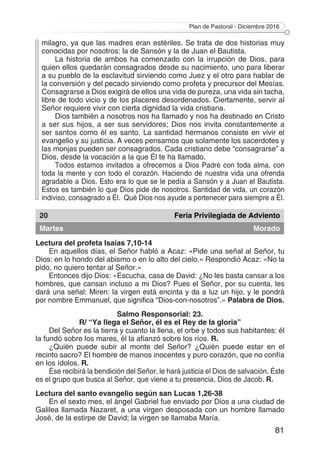 Plan de Pastoral - Diciembre 2016
81
milagro, ya que las madres eran estériles. Se trata de dos historias muy
conocidas por nosotros: la de Sansón y la de Juan el Bautista.
La historia de ambos ha comenzado con la irrupción de Dios, para
quien ellos quedarán consagrados desde su nacimiento, uno para liberar
a su pueblo de la esclavitud sirviendo como Juez y el otro para hablar de
la conversión y del pecado sirviendo como profeta y precursor del Mesías.
Consagrarse a Dios exigirá de ellos una vida de pureza, una vida sin tacha,
libre de todo vicio y de los placeres desordenados. Ciertamente, servir al
Señor requiere vivir con cierta dignidad la vida cristiana.
Dios también a nosotros nos ha llamado y nos ha destinado en Cristo
a ser sus hijos, a ser sus servidores; Dios nos invita constantemente a
ser santos como él es santo. La santidad hermanos consiste en vivir el
evangelio y su justicia. A veces pensamos que solamente los sacerdotes y
las monjas pueden ser consagrados. Cada cristiano debe “consagrarse” a
Dios, desde la vocación a la que Él te ha llamado.
Todos estamos invitados a ofrecernos a Dios Padre con toda alma, con
toda la mente y con todo el corazón. Haciendo de nuestra vida una ofrenda
agradable a Dios. Esto era lo que se le pedía a Sansón y a Juan el Bautista.
Estos es también lo que Dios pide de nosotros. Santidad de vida, un corazón
indiviso, consagrado a Él.  Qué Dios nos ayude a pertenecer para siempre a Él.
20 Feria Privilegiada de Adviento
Martes Morado
Lectura del profeta Isaías 7,10-14
En aquellos días, el Señor habló a Acaz: «Pide una señal al Señor, tu
Dios: en lo hondo del abismo o en lo alto del cielo.» Respondió Acaz: «No la
pido, no quiero tentar al Señor.»
Entonces dijo Dios: «Escucha, casa de David: ¿No les basta cansar a los
hombres, que cansan incluso a mi Dios? Pues el Señor, por su cuenta, les
dará una señal: Miren: la virgen está encinta y da a luz un hijo, y le pondrá
por nombre Emmanuel, que significa “Dios-con-nosotros”.» Palabra de Dios.
Salmo Responsorial: 23.
R/ “Ya llega el Señor, él es el Rey de la gloria”
Del Señor es la tierra y cuanto la llena, el orbe y todos sus habitantes: él
la fundó sobre los mares, él la afianzó sobre los ríos. R.
¿Quién puede subir al monte del Señor? ¿Quién puede estar en el
recinto sacro? El hombre de manos inocentes y puro corazón, que no confía
en los ídolos. R.
Ése recibirá la bendición del Señor, le hará justicia el Dios de salvación. Éste
es el grupo que busca al Señor, que viene a tu presencia, Dios de Jacob. R.
Lectura del santo evangelio según san Lucas 1,26-38
En el sexto mes, el ángel Gabriel fue enviado por Dios a una ciudad de
Galilea llamada Nazaret, a una virgen desposada con un hombre llamado
José, de la estirpe de David; la virgen se llamaba María.
 