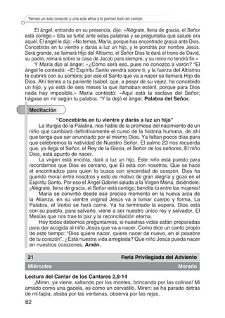 82
Tenían un solo corazón y una sola alma y lo ponían todo en común
El ángel, entrando en su presencia, dijo: «Alégrate, llena de gracia, el Señor
está contigo.» Ella se turbó ante estas palabras y se preguntaba qué saludo era
aquél. El ángel le dijo: «No temas, María, porque has encontrado gracia ante Dios.
Concebirás en tu vientre y darás a luz un hijo, y le pondrás por nombre Jesús.
Será grande, se llamará Hijo del Altísimo, el Señor Dios le dará el trono de David,
su padre, reinará sobre la casa de Jacob para siempre, y su reino no tendrá fin.»
Y María dijo al ángel: «¿Cómo será eso, pues no conozco a varón? “El
ángel le contestó: «El Espíritu Santo vendrá sobre ti, y la fuerza del Altísimo
te cubrirá con su sombra; por eso el Santo que va a nacer se llamará Hijo de
Dios. Ahí tienes a tu pariente Isabel, que, a pesar de su vejez, ha concebido
un hijo, y ya está de seis meses la que llamaban estéril, porque para Dios
nada hay imposible.» María contestó: «Aquí está la esclava del Señor;
hágase en mí según tu palabra. “Y la dejó el ángel. Palabra del Señor.
Meditación
“Concebirás en tu vientre y darás a luz un hijo”
La liturgia de la Palabra, nos habla de la promesa del nacimiento de un
niño que cambiará definitivamente el curso de la historia humana, de ahí
que tenga que ser anunciado por el mismo Dios. Ya faltan pocos días para
que celebremos la natividad de Nuestro Señor. El salmo 23 nos recuerda
que, ya llega el Señor, el Rey de la Gloria, el Señor de los señores. El niño
Dios, está apunto de nacer.
La virgen está encinta, dará a luz un hijo. Este niño está puesto para
recordarnos que Dios es cercano, que Él está con nosotros. Que se hace
el encontradizo para quien lo busca con sinceridad de corazón. Dios ha
querido morar entre nosotros y esto es motivo de gran alegría y gozo en el
Espíritu Santo. Por eso el Ángel Gabriel saluda a la Virgen María, diciéndole:
¡Alégrate, llena de gracia, el Señor está contigo; bendita tú entre las mujeres!
María se convirtió desde ese preciso momento en la nueva arca de
la Alianza, en su vientre virginal Jesús va a tomar cuerpo y forma. La
Palabra, el Verbo se hará carne. Ya ha terminado la espera, Dios está
con su pueblo, para salvarlo, viene a ser nuestro único rey y salvador. El
Mesías que nos trae la paz y la reconciliación eterna.
Hoy todos debemos preguntarnos, si nuestras vidas están preparadas
para dar acogida al niño Jesús que va a nacer. Como dice un canto propio
de este tiempo: “Dios quiere nacer, quiere nacer de nuevo, en el pesebre
de tu corazón”. ¿Está nuestra vida arreglada? Que niño Jesús pueda nacer
en nuestros corazones. Amén.
21 Feria Privilegiada del Adviento
Miércoles Morado
Lectura del Cantar de los Cantares 2,8-14
¡Miren, ya viene, saltando por los montes, brincando por las colinas! Mi
amado como una gacela, es como un cervatillo. Miren: se ha parado detrás
de mi tapia, atisba por las ventanas, observa por las rejas.
 