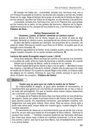 Plan de Pastoral - Diciembre 2016
83
Mi amado me habla así: «¡Levántate, amada mía, hermosa mía, ven a
mí! Porque ha pasado el invierno, las lluvias han cesado y se han ido, brotan
flores en la vega, llega el tiempo de la poda, el arrullo de la tórtola se deja oír
en los campos; apuntan los frutos en la higuera, la viña florece y da perfume.
¡Levántate, amada mía, hermosa mía, ven a mí! Paloma mía, que anidas
en los huecos de la peña, en las grietas del barranco, déjame ver tu figura,
déjame escuchar tu voz, porque es muy dulce tu voz, y es hermosa tu figura.»
Palabra de Dios.
Salmo Responsorial: 32
“Aclamen, justos, al Señor, cántenle un cántico nuevo”
Den gracias al Señor con la cítara, toquen en su honor el arpa de diez
cuerdas; cántenle un cántico nuevo, acompañando los vítores con bordones. R.
El plan del Señor subsiste por siempre, los proyectos de su corazón, de
edad en edad. Dichosa la nación cuyo Dios es el Señor, el pueblo que él se
escogió como heredad. R.
Nosotros aguardamos al Señor: él es nuestro auxilio y escudo; con él se
alegra nuestro corazón, en su santo nombre confiamos. R.
Lectura del santo Evangelio según Lucas 1,39-45
Unos días después, María se puso en camino y fue aprisa a la montaña,
a un pueblo de Judá; entró en casa de Zacarías y saludó a Isabel. En cuanto
Isabel oyó el saludo de María, saltó la criatura en su vientre.
Se llenó Isabel del Espíritu Santo y dijo a voz en grito: « ¡Bendita tú entre
las mujeres, y bendito el fruto de tu vientre! ¿Quién soy yo para que me visite
la madre de mi Señor? En cuanto tu saludo llegó a mis oídos, la criatura saltó
de alegría en mi vientre. Dichosa tú, que has creído, porque lo que te ha
dicho el Señor se cumplirá.» Palabra del Señor.
Meditación
“Quién soy yo para que me visite la madre de mi Señor”
Es indescriptible la alegría, el gozo pero también el nerviosismo, la
incertidumbre que genera en una familia el nacimiento de un hijo y más si
se trata del primogénito. Es que la familia tiene nueve meses esperando
ver y conocer a su nuevo integrante.
La liturgia de la Palabra de estos días nos hace entrar en esa dinámica
de espera, basta con releer la primera lectura del Cantar de los Cantares,
para darnos cuenta. Es importante hermanos, que también nosotros nos
alegremos con esta gran noticia. Dios viene, Dios se cerca, cerca está y
tanto más cerca está, mayor debe ser nuestro gozo, nuestra alegría. Él es
nuestra salvación.
El nacimiento de Jesús es un acontecimiento que se ha de vivir a la luz
de la fe, es por esto que Isabel en el evangelio le dice a María: “Dichosa tú
porque has creído…”. También nosotros podemos ser llamados dichosos
por creer que Jesús nace a diario en nuestros corazones. La fe en Jesús
nos anima a servir, eso fue lo que hizo María, fue inmediatamente a servir
a su prima Isabel.
 