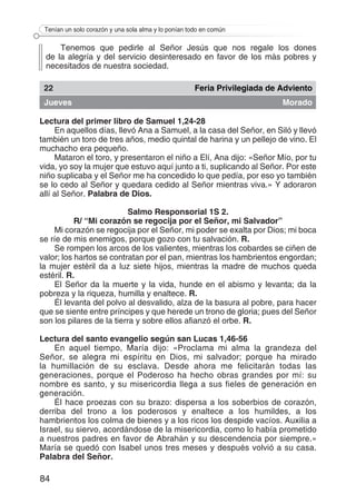 84
Tenían un solo corazón y una sola alma y lo ponían todo en común
Tenemos que pedirle al Señor Jesús que nos regale los dones
de la alegría y del servicio desinteresado en favor de los más pobres y
necesitados de nuestra sociedad.
22 Feria Privilegiada de Adviento
Jueves Morado
Lectura del primer libro de Samuel 1,24-28
En aquellos días, llevó Ana a Samuel, a la casa del Señor, en Siló y llevó
también un toro de tres años, medio quintal de harina y un pellejo de vino. El
muchacho era pequeño.
Mataron el toro, y presentaron el niño a Elí, Ana dijo: «Señor Mío, por tu
vida, yo soy la mujer que estuvo aquí junto a ti, suplicando al Señor. Por este
niño suplicaba y el Señor me ha concedido lo que pedía, por eso yo también
se lo cedo al Señor y quedara cedido al Señor mientras viva.» Y adoraron
allí al Señor. Palabra de Dios.
Salmo Responsorial 1S 2.
R/ “Mi corazón se regocija por el Señor, mi Salvador”
Mi corazón se regocija por el Señor, mi poder se exalta por Dios; mi boca
se ríe de mis enemigos, porque gozo con tu salvación. R.
Se rompen los arcos de los valientes, mientras los cobardes se ciñen de
valor; los hartos se contratan por el pan, mientras los hambrientos engordan;
la mujer estéril da a luz siete hijos, mientras la madre de muchos queda
estéril. R.
El Señor da la muerte y la vida, hunde en el abismo y levanta; da la
pobreza y la riqueza, humilla y enaltece. R.
Él levanta del polvo al desvalido, alza de la basura al pobre, para hacer
que se siente entre príncipes y que herede un trono de gloria; pues del Señor
son los pilares de la tierra y sobre ellos afianzó el orbe. R.
Lectura del santo evangelio según san Lucas 1,46-56
En aquel tiempo, María dijo: «Proclama mi alma la grandeza del
Señor, se alegra mi espíritu en Dios, mi salvador; porque ha mirado
la humillación de su esclava. Desde ahora me felicitarán todas las
generaciones, porque el Poderoso ha hecho obras grandes por mí: su
nombre es santo, y su misericordia llega a sus fieles de generación en
generación.
Él hace proezas con su brazo: dispersa a los soberbios de corazón,
derriba del trono a los poderosos y enaltece a los humildes, a los
hambrientos los colma de bienes y a los ricos los despide vacíos. Auxilia a
Israel, su siervo, acordándose de la misericordia, como lo había prometido
a nuestros padres en favor de Abrahán y su descendencia por siempre.»
María se quedó con Isabel unos tres meses y después volvió a su casa.
Palabra del Señor.
 