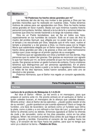 Plan de Pastoral - Diciembre 2016
85
Meditación
“El Poderoso ha hecho obras grandes por mí”
Las lecturas del día de hoy nos invitan a dar gracias a Dios por las
grandes maravillas que ha realizado en nuestras vidas. Todos tenemos
motivos de sobras para ser agradecidos con Dios. Dios ha hecho tantas
obras grandes en favor nuestro. Basta con que miremos nuestra historia
personal (comunitaria, familiar, laboral) a la luz de la fe y veremos todas las
acciones que Dios ha venido haciendo a lo largo de nuestras vidas.
Dios es un Padre bondadoso, que se fija en todos sus hijos,
especialmente en los humildes de corazón. Este es el caso de Ana la
madre del profeta Samuel, que afligida por no poder tener hijos ora en
el templo y es escuchada por Dios, después que el niño nace, vuelve al
templo a presentar y a dar gracias a Dios. Lo mismo pasa con la Virgen
María que sabiéndose elegida por el Señor reconoce que el Poderoso ha
hecho obras grandes por ella y da gracias a Dios con este hermosísimo
cántico que Lucas recoge en el primer capítulo de su evangelio.
Tenemos que ser agradecidos con Dios y también con los demás. Hay
personas que no saben dar gracias. Dar gracias es reconocer con agrado
lo que han hecho por mí, es tener presente al que me ha brindado alguna
ayuda. Dar gracias es tener un gesto humano de cortesía. Como cristianos
tenemos que distinguirnos por ser personas agradecidas. En el plano
espiritual, somos muy dados a pedir y no tanto a agradecer. Recordemos
el relato de los diez leprosos, todos fueron sanados, pero solo uno se
devolvió a dar gracias.
Pidamos hermanos, que el Señor nos regale un corazón agradecido.
Amén.
23 Feria Privilegiada de Adviento
Viernes Morado
Lectura de la profecía de Malaquías 3,1-4.23-24
Así dice el Señor: «Miren, yo les envío a mi mensajero, para que
prepare el camino ante mí. De pronto entrará en el santuario el Señor a
quien ustedes buscan, el mensajero de la alianza que ustedes desean.
Mírenlo entrar –dice el Señor de los ejércitos–. ¿Quién podrá resistir el día
de su venida?, ¿quién quedará en pie cuando aparezca? Será un fuego de
fundidor, una lejía de lavandero: se sentará como un fundidor que refina
la plata, como a plata y a oro refinará a los hijos de Leví, y presentarán al
Señor la ofrenda como es debido. Entonces agradará al Señor la ofrenda
de Judá y de Jerusalén, como en los días pasados, como en los años
antiguos. Miren: les enviaré al profeta Elías antes de que llegue el día del
Señor, grande y terrible. Convertirá el corazón de los padres hacia los
hijos, y el corazón de los hijos hacia los padres, para que no tenga que
venir yo a destruir la tierra.» Palabra de Dios.
 