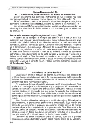 86
Tenían un solo corazón y una sola alma y lo ponían todo en común
Salmo Responsorial: 24,
R/. “/. Levántense, alcen la cabeza: se acerca su Redención”
Señor, enséñame tus caminos, instrúyeme en tus sendas: haz que
camine con lealtad; enséñame, porque tú eres mi Dios y Salvador. R/.
El Señor es bueno y es recto, y enseña el camino a los pecadores; hace
caminar a los humildes con rectitud, enseña su camino a los humildes. R/.
Las sendas del Señor son misericordia y lealtad para los que guardan su
alianza y sus mandatos. El Señor se confía con sus fieles y les da a conocer
su alianza. R/
Lectura del santo evangelio según san Lucas 1,57-6
A Isabel se le cumplió el tiempo del parto y dio a luz un hijo. Se
enteraron sus vecinos y parientes de que el Señor le había hecho una gran
misericordia, y la felicitaban. A los ocho días fueron a circuncidar al niño, y lo
llamaban Zacarías, como a su padre. La madre intervino diciendo: «¡No! Se
va a llamar Juan.» Le replicaron: «Ninguno de tus parientes se llama así.»
Entonces preguntaban por señas al padre cómo quería que se llamase.
Él pidió una tablilla y escribió: «Juan es su nombre.»Todos se quedaron
extrañados. Inmediatamente se le soltó la boca y la lengua, y empezó a
hablar bendiciendo a Dios. Los vecinos quedaron sobrecogidos, y corrió la
noticia por toda la montaña de Judea. Y todos los que lo oían reflexionaban
diciendo: «¿Qué va a ser este niño?» Porque la mano del Señor estaba con
él. Palabra del Señor.
Meditación
“Nacimiento de Juan Bautista”
Levántense, alcen la cabeza: se acerca su liberación, esa especie de
antífona hemos repetido en el salmo 24 que nos presenta la liturgia de la
Palabra del día de hoy. Mañana estamos a 24 de diciembre, vísperas de la
Solemnidad de la Natividad del Señor.
En la primera lectura el profeta Malaquías está anunciando que Dios
enviará un mensajero por delante para que preparara el camino de su
venida. Dios mismo en persona entrará en el santuario, habitará de una
manera distinta en el mundo que por amor ha creado. La tradición ha
vinculado al profeta Elías con Juan el Bautista, a quién le tocó allanar el
camino para que la misión de Jesús pudiera abrirse paso en el pueblo de
Israel.
Juan Bautista el hombre más grande nacido de mujer y Elías el padre
del profetismo, el profeta más grande de la antigüedad, cuya misión era
convertir los corazones y preparar un camino; ambos sirven de marco
referencial para dar cumplimiento a la promesa de Dios. Dios está a la
puerta, vendrá en persona, vendrá a salvarnos. Nuestra liberación está ya
cerca, porque en Jesús quedarán por siempre vencidos en el pecado, el
mal y la muerte. Con el nacimiento de Jesús, triunfa la vida.
Debemos de estar preparados para su venida, pues ya el profeta
Malaquías nos ha advertido: “¿Quién podrá resistir el día de su venida?,
 