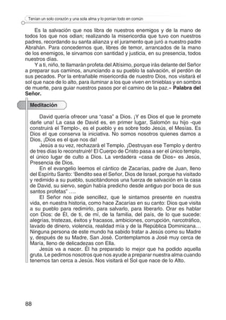 88
Tenían un solo corazón y una sola alma y lo ponían todo en común
Es la salvación que nos libra de nuestros enemigos y de la mano de
todos los que nos odian; realizando la misericordia que tuvo con nuestros
padres, recordando su santa alianza y el juramento que juró a nuestro padre
Abrahán. Para concedernos que, libres de temor, arrancados de la mano
de los enemigos, le sirvamos con santidad y justicia, en su presencia, todos
nuestros días.
Y a ti, niño, te llamarán profeta del Altísimo, porque irás delante del Señor
a preparar sus caminos, anunciando a su pueblo la salvación, el perdón de
sus pecados. Por la entrañable misericordia de nuestro Dios, nos visitará el
sol que nace de lo alto, para iluminar a los que viven en tinieblas y en sombra
de muerte, para guiar nuestros pasos por el camino de la paz.» Palabra del
Señor.
Meditación
David quería ofrecer una “casa” a Dios. ¡Y es Dios el que le promete
darle una! La casa de David es, en primer lugar, Salomón su hijo -que
construirá el Templo-, es el pueblo y es sobre todo Jesús, el Mesías. Es
Dios el que conserva la iniciativa. No somos nosotros quienes damos a
Dios, ¡Dios es el que nos da!
Jesús a su vez, rechazará el Templo. ¡Destruyan ese Templo y dentro
de tres días lo reconstruiré! El Cuerpo de Cristo pasa a ser el único templo,
el único lugar de culto a Dios. La verdadera «casa de Dios» es Jesús,
Presencia de Dios.
En el evangelio leemos el cántico de Zacarías, padre de Juan, lleno
del Espíritu Santo: ‘Bendito sea el Señor, Dios de Israel, porque ha visitado
y redimido a su pueblo, suscitándonos una fuerza de salvación en la casa
de David, su siervo, según había predicho desde antiguo por boca de sus
santos profetas” ….
El Señor nos pide sencillez, que le sintamos presente en nuestra
vida, en nuestra historia, como hace Zacarías en su canto: Dios que visita
a su pueblo para redimirlo, para salvarlo, para liberarlo. Orar es hablar
con Dios: de Él, de ti, de mí, de la familia, del país, de lo que sucede:
alegrías, tristezas, éxitos y fracasos, ambiciones, corrupción, narcotráfico,
lavado de dinero, violencia, realidad mía y de la República Dominicana…
Ninguna persona de este mundo ha sabido tratar a Jesús como su Madre
y, después de su Madre, San José. Contemplamos a José muy cerca de
María, lleno de delicadezas con Ella.
Jesús va a nacer. Él ha preparado lo mejor que ha podido aquella
gruta. Le pedimos nosotros que nos ayude a preparar nuestra alma cuando
tenemos tan cerca a Jesús. Nos visitará el Sol que nace de lo Alto.
 