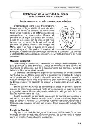 Plan de Pastoral - Diciembre 2016
89
Celebración de la Natividad del Señor
24 de Diciembre 2016 en la Noche
Jesús, nos une en un solo corazón y una sola alma
Orientaciones para esta Celebración:
Colocar en un lugar visible el lema del día.
Pasado el tiempo de adviento se adorna con
flores vivas y alegres y se entonan canciones
acompañadas de instrumentos. Colocar el
pesebre en un lugar que pueda ser visitado.
Entrar en procesión con la imagen del niño
tapada que el sacerdote la colocará en el
pesebre. Se puede colocar una imagen de
María, José y el niño (el cuadro de la virgen
de la Altagracia) /Se podría dramatizar el
Evangelio. Crear un ambiente de alegría que invite al compartir. Los jóvenes
y adolescentes pueden preparar un nacimiento viviente. Bendecir a los niños
presentes.
Monición ambiental:
Hermanos y hermanas muy buenas noches, con gozo nos congregamos
para participar de esta Eucaristía, unidos en comunidad para celebrar el
nacimiento de Jesucristo, que es el acontecimiento que cambió el curso de
la historia. Nos ha nacido el salvador.
La promesa se ha cumplido: el pueblo que caminaba en tiniebla vio una
luz” La luz que es Cristo, quien viene a dispersar las tinieblas. El milagro
se ha producido, Dios ha venido al mundo para salvar a toda la creación.
Resuene nuestro canto más alegre en esta gran noche de luz, paz y amor
la desesperación y la opresión se disipan y el amanecer anuncia vida y
libertad.
El niño que nos ha nacido es salvación para todos los pueblos, abre un
espacio en el mundo que crecerá hasta ser un santuario, un lugar de gracia
y seguridad, construido sobre la justicia y el derecho, el lugar es la tierra, su
casa su nuevo nombre es PAZ.
Con la disposición de compartir esta noche de manera muy especial y
animados por el lema “Tenían un solo corazón y una sola alma y lo ponían
todo en común” ( Hechos 4,32), iniciamos nuestra celebración, recibiendo a
Cristo en la persona del ministro que preside, de pie y cantando todos juntos
al coro.
Pregón de Navidad
Siguiendo una tradición antigua se tiene antes del Canto del Gloria este
hermoso anuncio de Navidad, llamado Calenda. Se puede cantar o recitar
como un pregón. Pueden hacerlo los jóvenes.
 