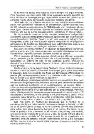 Plan de Pastoral - Diciembre 2016
9
El hambre ha estado con nosotros mucho tiempo y lo sigue estando.
Para hacernos una idea sobre este tema, copiamos algunos párrafos de
unos artículos de investigación que la periodista Minerva Isa publicó en el
periódico Hoy la última semana de octubre del presente año 2016:
“Alrededor de dos millones de personas son asistidas mensualmente
por el Plan Social de la Presidencia en alimentación, salud y vivienda. Más
de 400 mil raciones de alimentos, (a RD$400 cada una) distribuyen al mes
entre igual número de familias. Estiman su inversión anual en RD$1,200
millones, a lo que se suman los gastos de la Presidencia en otras ayudas…
No hay modo de remendar tantos harapos, de restaurar la dignidad y
autoestima raídas de tanta gente avasallada, aprisionada con los grilletes de
un asistencialismo clientelar. Camino errado para resarcir los estragos de la
desigualdad social, que nunca podrán superar con paliativos de programas
generadores de hábitos de dependencia que indefinidamente atan a los
beneficiarios al Estado, sin que logren salir de la pobreza…..
Más bien se orienta a mantener en situación de dependencia económica,
política y social a la gran masa paupérrima, sin que la falta de conciencia de
sus derechos le permita concebir que otra realidad es posible…
Por el contrario, el Estado opta por donativos que atenúan la presión
social, evitando que la bullente caldera de la inconformidad explosione…
Desarrollan un sistema de vida en los asistidos, quienes articulan su
dinámica de subsistencia sujeta al aporte recibido… ¡Un fracaso social! ¡Un
“éxito” político!”
Hasta aquí el texto de la periodista. Nos hace pensar si el gobierno está
haciendo la obra de misericordia o está mirando por ganar votos y mantener
la situación. Esto nos recuerda esa frase tan dominicana: ¡Mal comido no
piensa! ¿No será que conviene tener a una parte del pueblo mal comida para
que no piense y así poder manejarla a capricho?
Nuestra Iglesia católica ha mantenido siempre que no podemos dejar morir
de hambre a ninguna persona, debemos asistirla; pero también ha defendido
que no podemos quedarnos en el asistencialismo; es nuestro deber y
misericordia ayudar al progreso de las personas, a su crecimiento y superación
para poder mantenerse o vivir con dignidad por su propio trabajo. Volvemos
a citar el adagio oriental mejorado que poníamos en el encuentro anterior: “Si
das un pez al hambriento, le has salvado el día; si le enseñas a pescar le has
salvado la vida a la familia; se le enseñas a construir las redes, las barcas, a
pescar y a comercializar la pesca…, has salvado a la comunidad”.
Nos han dicho en multitud de ocasiones que el hambre es la
consecuencia de que determinadas personas no tengan suficiente comida.
No es la consecuencia de que no haya suficiente comida. Hay alimentos
para todos, pero sigue habiendo hambre en el mundo. Por tanto, no se
trata de producir más alimentos en el mundo, aunque hay que hacerlo,
sino de un mejor reparto de los mismos, y aquí es donde entra la obra de
“Dar de comer al hambriento”. Por eso no se trata de dar importancia a la
economía sino a la persona, al buen reparto de los bienes y a la búsqueda
del bien común. Y aquí es donde entra el actuar, el poner en práctica esa
obra de misericordia.
 