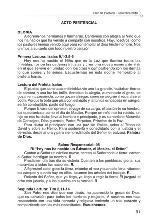 Plan de Pastoral - Diciembre 2016
91
ACTO PENITENCIAL
GLORIA
Alegrémonos hermanos y hermanas. Cantemos con alegría al Niño que
nos ha nacido que ha venido a compartir con nosotros. Hoy, nosotros, como
los pastores hemos venido aquí para contemplar al Dios hecho hombre. Nos
unimos a su canto con todo nuestro corazón
Primera Lectura: Isaías 9,1-3.5-6
Hoy nos ha nacido el Niño que es la Luz que ilumina todas las
tinieblas, rompe las cadenas injustas y crea una nueva manera de vivir
en el que se vive en unidad con los otros y compartiendo con los demás
lo que somos y tenemos. Escuchemos en esta noche memorable al
profeta Isaías.
Lectura del Profeta Isaías
El pueblo que caminaba en tinieblas vio una luz grande, habitaban tierras
de sombra, y una luz les brilló. Acreciste la alegría, aumentaste el gozo: se
gozan en tu presencia, como gozan al segar, como se alegran al repartirse el
botín. Porque la bota que pisa con estrépito y la túnica empapada en sangre,
serán combustible, pasto del fuego.
Porque la vara del opresor, el yugo de su carga, el bastón de su hombro,
los quebrantaste como el día de Madián. Porque un niño nos ha nacido, un
hijo se nos ha dado: lleva al hombro el principado, y es su nombre: Maravilla
de Consejero, Dios guerrero, Padre Perpetuo, Príncipe de la Paz.
Para dilatar el principado con una paz sin límites, sobre el Trono de
David y sobre su Reino. Para sostenerlo y consolidarlo con la justicia y el
derecho, desde ahora y para siempre. El celo del Señor lo realizará. Palabra
de Dios.
Salmo Responsorial: 95
R/ “Hoy nos ha nacido un Salvador, el Mesías, el Señor”
Canten al Señor un cántico nuevo, canten al Señor toda la tierra; canten
al Señor, bendigan su nombre. R.
Proclamen día tras día su victoria. Cuenten a los pueblos su gloria, sus
maravillas a todas las naciones. R.
Alégrese el cielo, goce la tierra, retumbe el mar y cuanto lo llena; vitoreen
los campos y cuanto hay en ellos, aclamen los árboles del bosque. R.
Delante del Señor, que ya llega, ya llega a regir la tierra. El juzgará el
orbe con justicia, y a los pueblos en su verdad. R
Segunda Lectura: Tito 2,11-14
San Pablo nos dice que con Jesús, ha aparecido la gracia de Dios,
que es salvación para todos los hombres y mujeres. A nosotros nos toca
responderle con una vida honrada y religiosa teniendo un solo corazón y
compartiendo con los más necesitados. Escuchemos.
 
