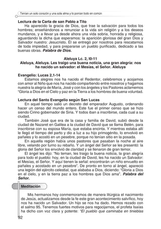 92
Tenían un solo corazón y una sola alma y lo ponían todo en común
Lectura de la Carta de san Pablo a Tito
Ha aparecido la gracia de Dios, que trae la salvación para todos los
hombres; enseñándonos a renunciar a la vida sin religión y a los deseos
mundanos, y a llevar ya desde ahora una vida sobria, honrada y religiosa,
aguardando la dicha que esperamos: la aparición gloriosa del gran Dios y
Salvador nuestro: Jesucristo. Él se entregó por nosotros para rescatarnos
de toda impiedad, y para prepararse un pueblo purificado, dedicado a las
buenas obras. Palabra de Dios.
Aleluya Lc. 2, l0-11
Aleluya, Aleluya. Les traigo una buena noticia, una gran alegría: nos
ha nacido un salvador: el Mesías, el Señor. Aleluya
Evangelio: Lucas 2,1-14
Estamos alegres nos ha nacido el Redentor, celebremos y acojamos
con amor al Niño que nos ha nacido compartiendo entre nosotros y hagamos
nuestra la alegría de María, José y con los ángeles y los Pastores aclamemos
“Gloria a Dios en el Cielo y paz en la Tierra a los hombres de buena voluntad.
Lectura del Santo Evangelio según San Lucas
En aquel tiempo salió un decreto del emperador Augusto, ordenando
hacer un censo del mundo entero. Este fue el primer censo que se hizo
siendo Cirino gobernador de Siria. Y todos iban a inscribirse, cada cual a su
ciudad.
También José que era de la casa y familia de David, subió desde la
ciudad de Nazaret en Galilea a la ciudad de David que se llama Belén, para
inscribirse con su esposa María, que estaba encinta. Y mientras estaba allí
le llegó el tiempo del parto y dio a luz a su hijo primogénito, lo envolvió en
pañales y lo acostó en un pesebre, porque no tenían sitio en la posada.
En aquella región había unos pastores que pasaban la noche al aire
libre, velando por turno su rebaño. Y un ángel del Señor se les presentó: la
gloria del Señor los envolvió de claridad y se llenaron de gran temor.
El ángel les dijo: “No teman, les traigo la buena noticia, la gran alegría
para todo el pueblo: hoy, en la ciudad de David, les ha nacido un Salvador:
el Mesías, el Señor. Y aquí tienen la señal: encontrarán un niño envuelto en
pañales y acostado en un pesebre”. De pronto en torno al ángel, apareció
una legión del ejército celestial, que alababa a Dios, diciendo: “Gloria a Dios
en el cielo, y en la tierra paz a los hombres que Dios ama”. Palabra del
Señor.
Meditación
Mis hermanos hoy conmemoramos de manera litúrgica el nacimiento
de Jesús, actualizamos desde la fe este gran acontecimiento salvífico, hoy
nos ha nacido un Salvador. Un hijo se nos ha dado. Hemos rezado con
el salmo 95. Tenemos fuertes motivos para regocijarnos, el profeta Isaías
ha dicho con voz clara y potente: “El pueblo que caminaba en tinieblas
 